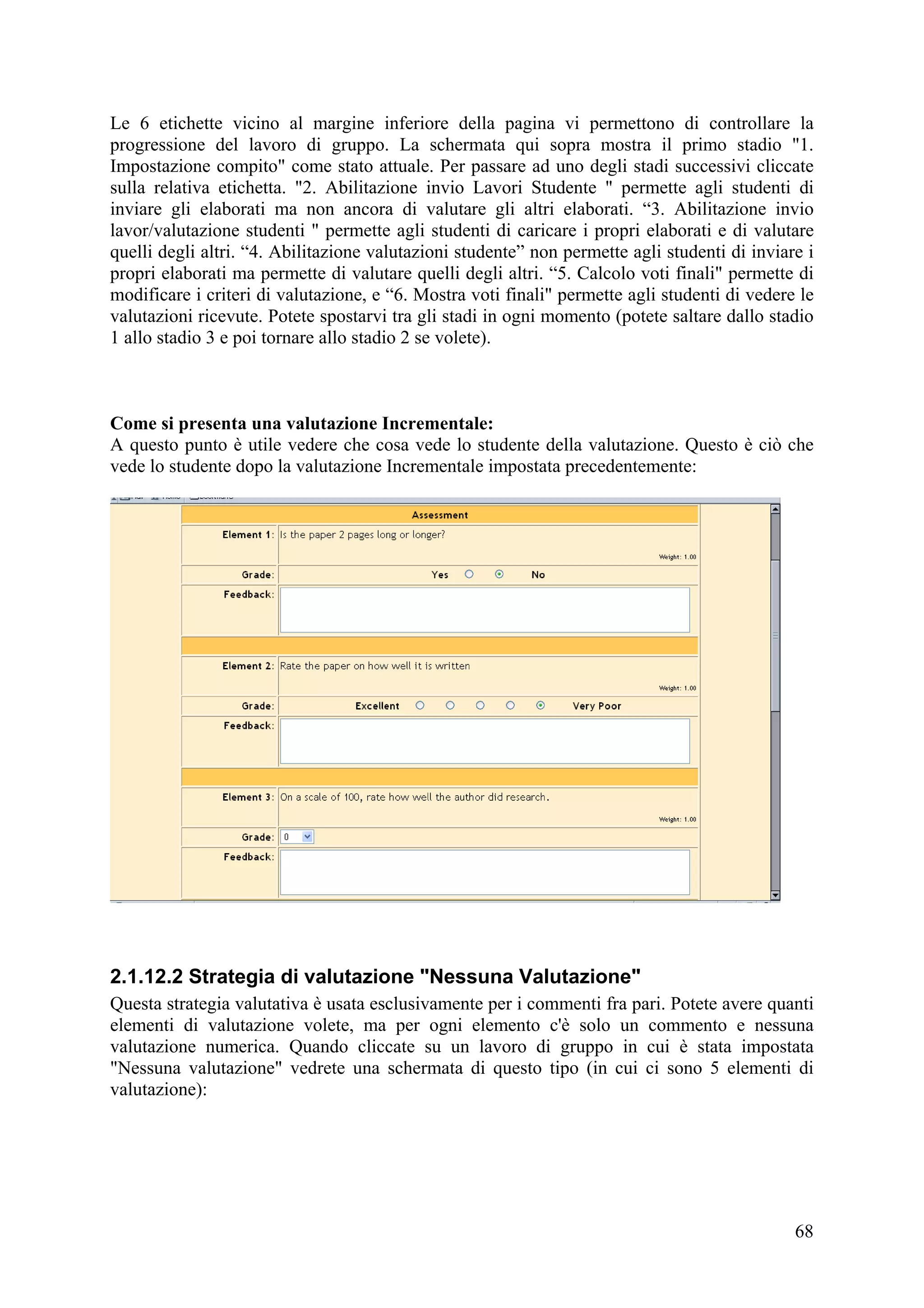 Le 6 etichette vicino al margine inferiore della pagina vi permettono di controllare la
progressione del lavoro di gruppo. La schermata qui sopra mostra il primo stadio "1.
Impostazione compito" come stato attuale. Per passare ad uno degli stadi successivi cliccate
sulla relativa etichetta. "2. Abilitazione invio Lavori Studente " permette agli studenti di
inviare gli elaborati ma non ancora di valutare gli altri elaborati. “3. Abilitazione invio
lavor/valutazione studenti " permette agli studenti di caricare i propri elaborati e di valutare
quelli degli altri. “4. Abilitazione valutazioni studente” non permette agli studenti di inviare i
propri elaborati ma permette di valutare quelli degli altri. “5. Calcolo voti finali" permette di
modificare i criteri di valutazione, e “6. Mostra voti finali" permette agli studenti di vedere le
valutazioni ricevute. Potete spostarvi tra gli stadi in ogni momento (potete saltare dallo stadio
1 allo stadio 3 e poi tornare allo stadio 2 se volete).



Come si presenta una valutazione Incrementale:
A questo punto è utile vedere che cosa vede lo studente della valutazione. Questo è ciò che
vede lo studente dopo la valutazione Incrementale impostata precedentemente:




2.1.12.2 Strategia di valutazione "Nessuna Valutazione"
Questa strategia valutativa è usata esclusivamente per i commenti fra pari. Potete avere quanti
elementi di valutazione volete, ma per ogni elemento c'è solo un commento e nessuna
valutazione numerica. Quando cliccate su un lavoro di gruppo in cui è stata impostata
"Nessuna valutazione" vedrete una schermata di questo tipo (in cui ci sono 5 elementi di
valutazione):




                                                                                               68
 