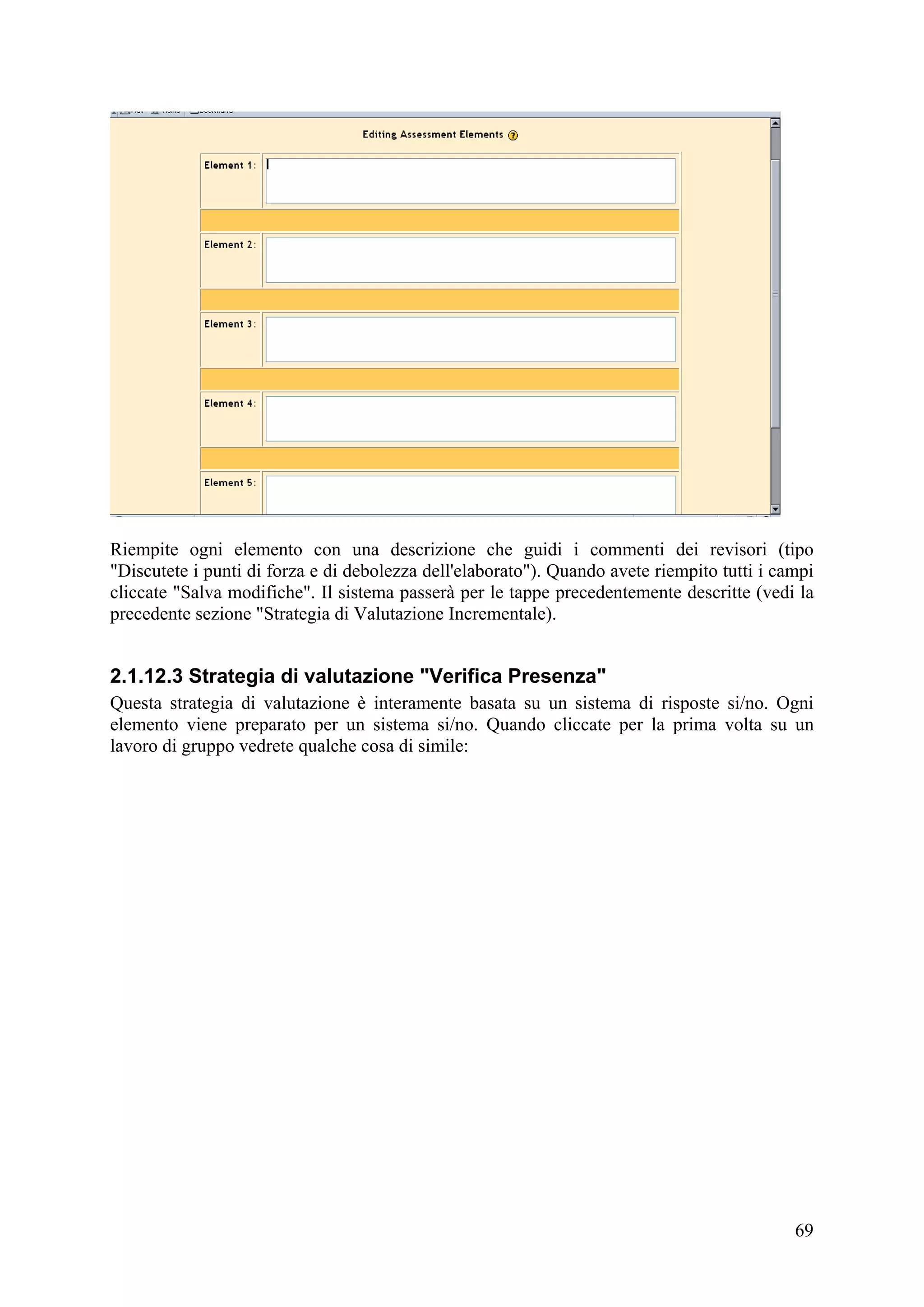 Riempite ogni elemento con una descrizione che guidi i commenti dei revisori (tipo
"Discutete i punti di forza e di debolezza dell'elaborato"). Quando avete riempito tutti i campi
cliccate "Salva modifiche". Il sistema passerà per le tappe precedentemente descritte (vedi la
precedente sezione "Strategia di Valutazione Incrementale).


2.1.12.3 Strategia di valutazione "Verifica Presenza"
Questa strategia di valutazione è interamente basata su un sistema di risposte si/no. Ogni
elemento viene preparato per un sistema si/no. Quando cliccate per la prima volta su un
lavoro di gruppo vedrete qualche cosa di simile:




                                                                                             69
 