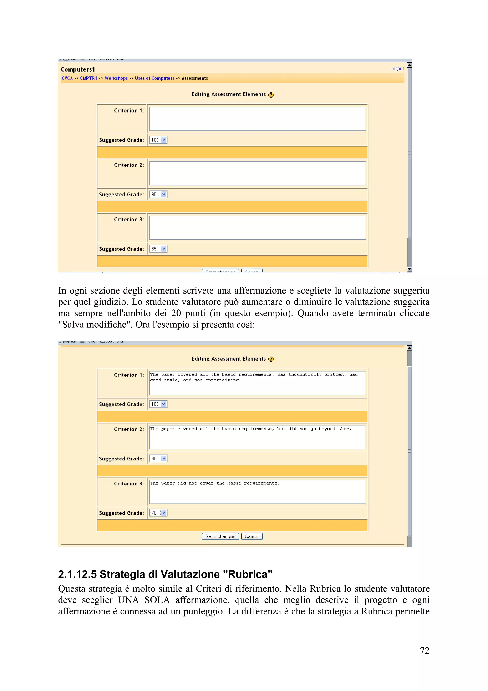 In ogni sezione degli elementi scrivete una affermazione e scegliete la valutazione suggerita
per quel giudizio. Lo studente valutatore può aumentare o diminuire le valutazione suggerita
ma sempre nell'ambito dei 20 punti (in questo esempio). Quando avete terminato cliccate
"Salva modifiche". Ora l'esempio si presenta così:




2.1.12.5 Strategia di Valutazione "Rubrica"
Questa strategia è molto simile al Criteri di riferimento. Nella Rubrica lo studente valutatore
deve sceglier UNA SOLA affermazione, quella che meglio descrive il progetto e ogni
affermazione è connessa ad un punteggio. La differenza è che la strategia a Rubrica permette


                                                                                            72
 