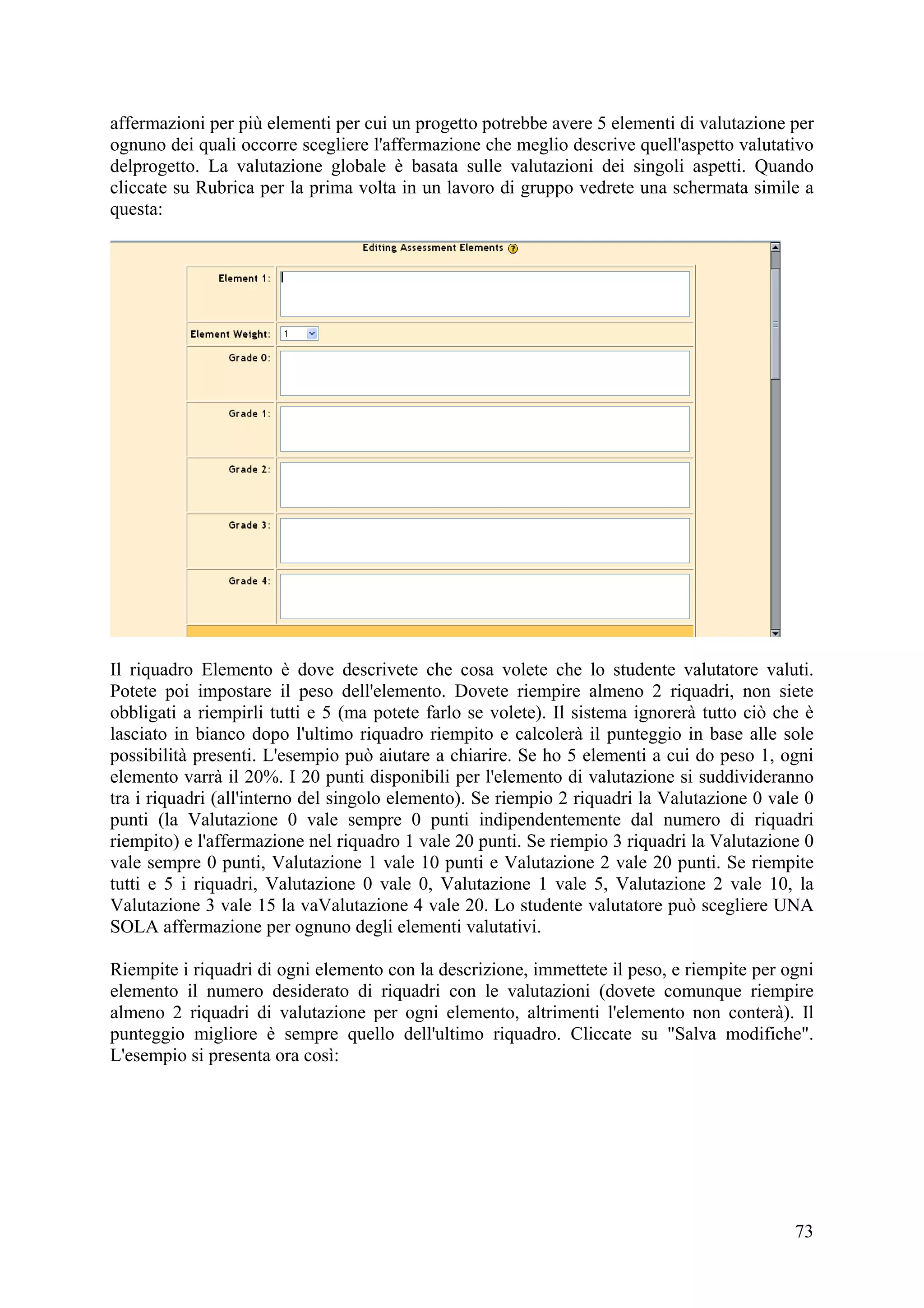 affermazioni per più elementi per cui un progetto potrebbe avere 5 elementi di valutazione per
ognuno dei quali occorre scegliere l'affermazione che meglio descrive quell'aspetto valutativo
delprogetto. La valutazione globale è basata sulle valutazioni dei singoli aspetti. Quando
cliccate su Rubrica per la prima volta in un lavoro di gruppo vedrete una schermata simile a
questa:




Il riquadro Elemento è dove descrivete che cosa volete che lo studente valutatore valuti.
Potete poi impostare il peso dell'elemento. Dovete riempire almeno 2 riquadri, non siete
obbligati a riempirli tutti e 5 (ma potete farlo se volete). Il sistema ignorerà tutto ciò che è
lasciato in bianco dopo l'ultimo riquadro riempito e calcolerà il punteggio in base alle sole
possibilità presenti. L'esempio può aiutare a chiarire. Se ho 5 elementi a cui do peso 1, ogni
elemento varrà il 20%. I 20 punti disponibili per l'elemento di valutazione si suddivideranno
tra i riquadri (all'interno del singolo elemento). Se riempio 2 riquadri la Valutazione 0 vale 0
punti (la Valutazione 0 vale sempre 0 punti indipendentemente dal numero di riquadri
riempito) e l'affermazione nel riquadro 1 vale 20 punti. Se riempio 3 riquadri la Valutazione 0
vale sempre 0 punti, Valutazione 1 vale 10 punti e Valutazione 2 vale 20 punti. Se riempite
tutti e 5 i riquadri, Valutazione 0 vale 0, Valutazione 1 vale 5, Valutazione 2 vale 10, la
Valutazione 3 vale 15 la vaValutazione 4 vale 20. Lo studente valutatore può scegliere UNA
SOLA affermazione per ognuno degli elementi valutativi.

Riempite i riquadri di ogni elemento con la descrizione, immettete il peso, e riempite per ogni
elemento il numero desiderato di riquadri con le valutazioni (dovete comunque riempire
almeno 2 riquadri di valutazione per ogni elemento, altrimenti l'elemento non conterà). Il
punteggio migliore è sempre quello dell'ultimo riquadro. Cliccate su "Salva modifiche".
L'esempio si presenta ora così:




                                                                                             73
 