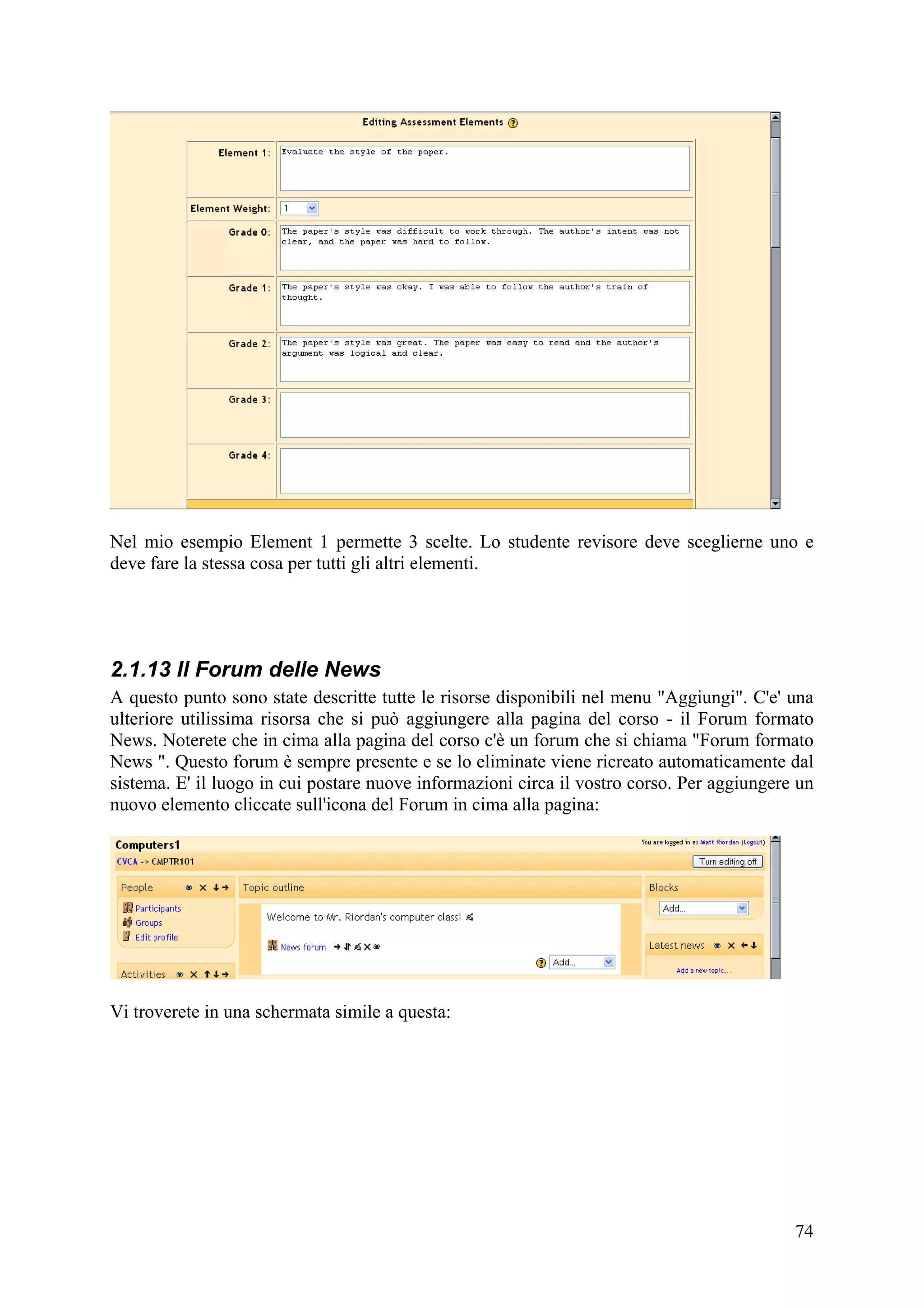 Nel mio esempio Element 1 permette 3 scelte. Lo studente revisore deve sceglierne uno e
deve fare la stessa cosa per tutti gli altri elementi.




2.1.13 Il Forum delle News
A questo punto sono state descritte tutte le risorse disponibili nel menu "Aggiungi". C'e' una
ulteriore utilissima risorsa che si può aggiungere alla pagina del corso - il Forum formato
News. Noterete che in cima alla pagina del corso c'è un forum che si chiama "Forum formato
News ". Questo forum è sempre presente e se lo eliminate viene ricreato automaticamente dal
sistema. E' il luogo in cui postare nuove informazioni circa il vostro corso. Per aggiungere un
nuovo elemento cliccate sull'icona del Forum in cima alla pagina:




Vi troverete in una schermata simile a questa:




                                                                                            74
 