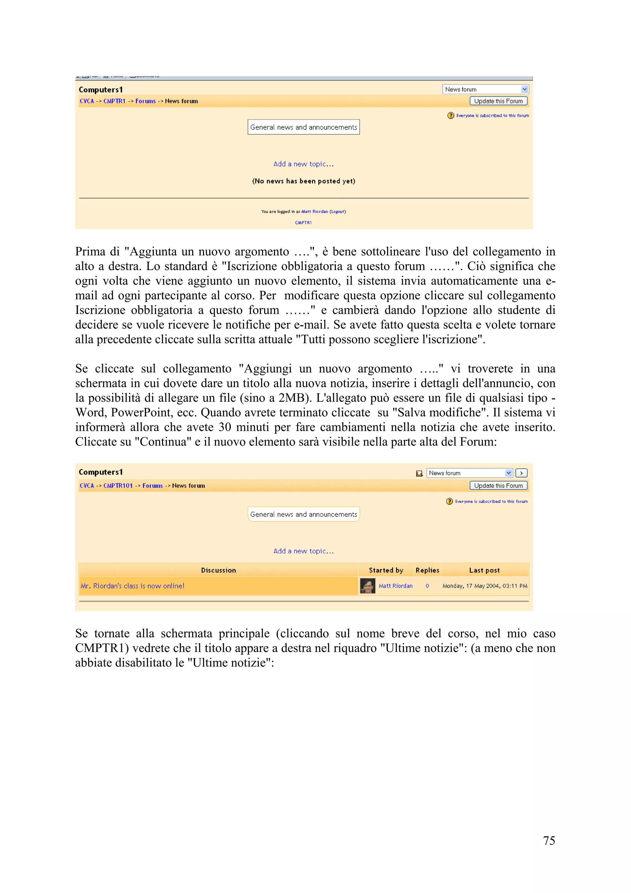 Prima di "Aggiunta un nuovo argomento ….", è bene sottolineare l'uso del collegamento in
alto a destra. Lo standard è "Iscrizione obbligatoria a questo forum ……". Ciò significa che
ogni volta che viene aggiunto un nuovo elemento, il sistema invia automaticamente una e-
mail ad ogni partecipante al corso. Per modificare questa opzione cliccare sul collegamento
Iscrizione obbligatoria a questo forum ……" e cambierà dando l'opzione allo studente di
decidere se vuole ricevere le notifiche per e-mail. Se avete fatto questa scelta e volete tornare
alla precedente cliccate sulla scritta attuale "Tutti possono scegliere l'iscrizione".

Se cliccate sul collegamento "Aggiungi un nuovo argomento ….." vi troverete in una
schermata in cui dovete dare un titolo alla nuova notizia, inserire i dettagli dell'annuncio, con
la possibilità di allegare un file (sino a 2MB). L'allegato può essere un file di qualsiasi tipo -
Word, PowerPoint, ecc. Quando avrete terminato cliccate su "Salva modifiche". Il sistema vi
informerà allora che avete 30 minuti per fare cambiamenti nella notizia che avete inserito.
Cliccate su "Continua" e il nuovo elemento sarà visibile nella parte alta del Forum:




Se tornate alla schermata principale (cliccando sul nome breve del corso, nel mio caso
CMPTR1) vedrete che il titolo appare a destra nel riquadro "Ultime notizie": (a meno che non
abbiate disabilitato le "Ultime notizie":




                                                                                               75
 