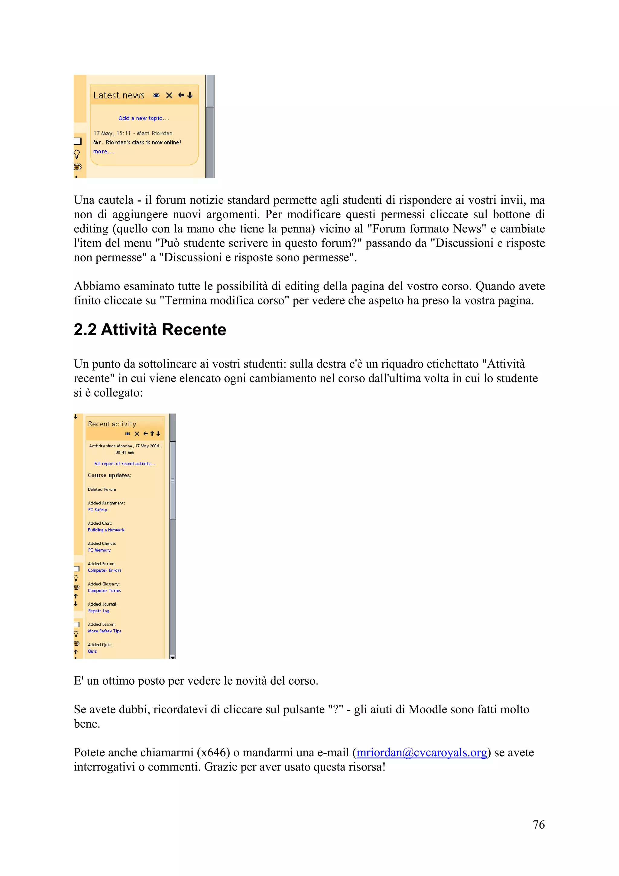 Una cautela - il forum notizie standard permette agli studenti di rispondere ai vostri invii, ma
non di aggiungere nuovi argomenti. Per modificare questi permessi cliccate sul bottone di
editing (quello con la mano che tiene la penna) vicino al "Forum formato News" e cambiate
l'item del menu "Può studente scrivere in questo forum?" passando da "Discussioni e risposte
non permesse" a "Discussioni e risposte sono permesse".

Abbiamo esaminato tutte le possibilità di editing della pagina del vostro corso. Quando avete
finito cliccate su "Termina modifica corso" per vedere che aspetto ha preso la vostra pagina.

2.2 Attività Recente
Un punto da sottolineare ai vostri studenti: sulla destra c'è un riquadro etichettato "Attività
recente" in cui viene elencato ogni cambiamento nel corso dall'ultima volta in cui lo studente
si è collegato:




E' un ottimo posto per vedere le novità del corso.

Se avete dubbi, ricordatevi di cliccare sul pulsante "?" - gli aiuti di Moodle sono fatti molto
bene.

Potete anche chiamarmi (x646) o mandarmi una e-mail (mriordan@cvcaroyals.org) se avete
interrogativi o commenti. Grazie per aver usato questa risorsa!



                                                                                                  76
 