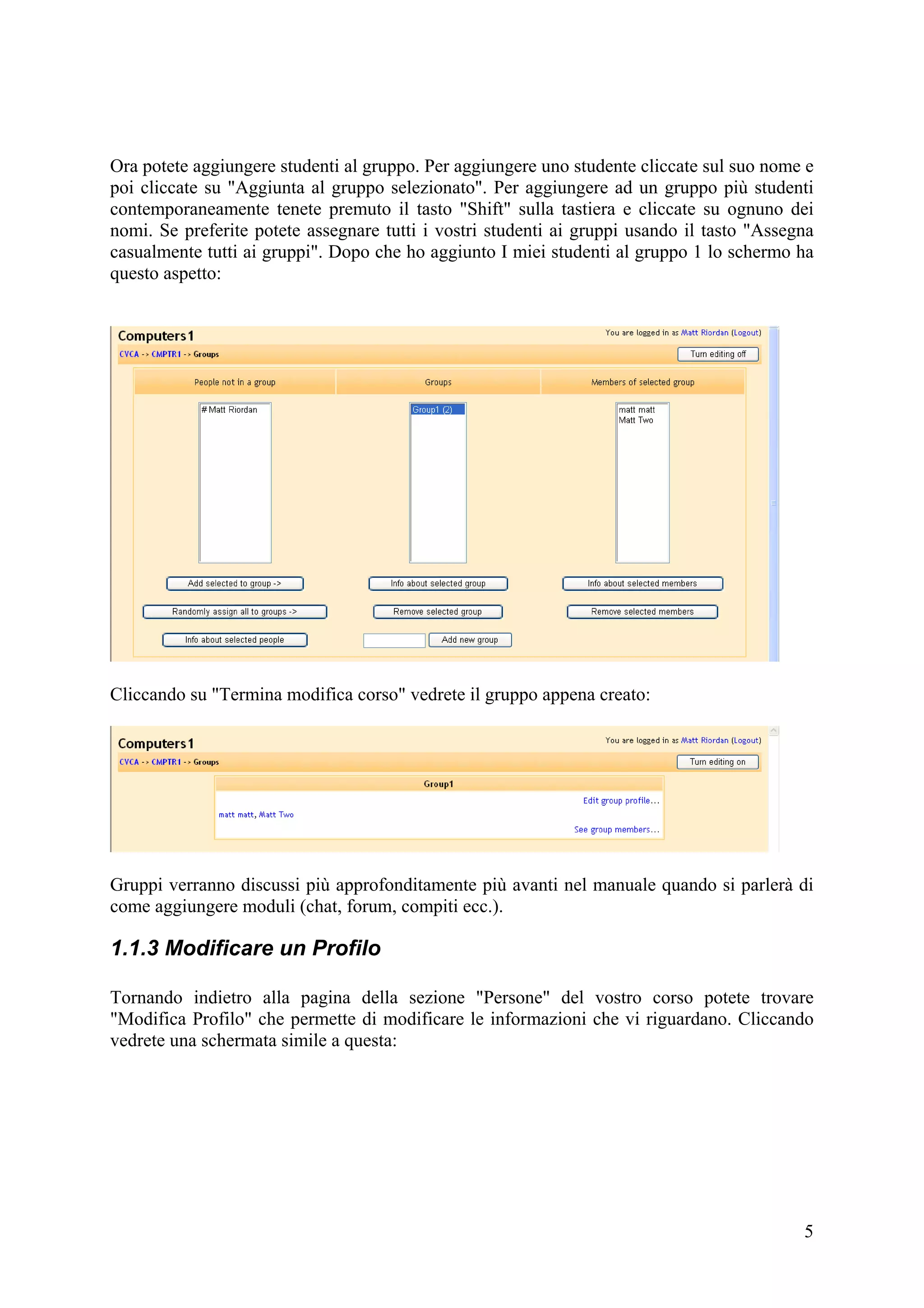 Ora potete aggiungere studenti al gruppo. Per aggiungere uno studente cliccate sul suo nome e
poi cliccate su "Aggiunta al gruppo selezionato". Per aggiungere ad un gruppo più studenti
contemporaneamente tenete premuto il tasto "Shift" sulla tastiera e cliccate su ognuno dei
nomi. Se preferite potete assegnare tutti i vostri studenti ai gruppi usando il tasto "Assegna
casualmente tutti ai gruppi". Dopo che ho aggiunto I miei studenti al gruppo 1 lo schermo ha
questo aspetto:




Cliccando su "Termina modifica corso" vedrete il gruppo appena creato:




Gruppi verranno discussi più approfonditamente più avanti nel manuale quando si parlerà di
come aggiungere moduli (chat, forum, compiti ecc.).

1.1.3 Modificare un Profilo

Tornando indietro alla pagina della sezione "Persone" del vostro corso potete trovare
"Modifica Profilo" che permette di modificare le informazioni che vi riguardano. Cliccando
vedrete una schermata simile a questa:




                                                                                            5
 