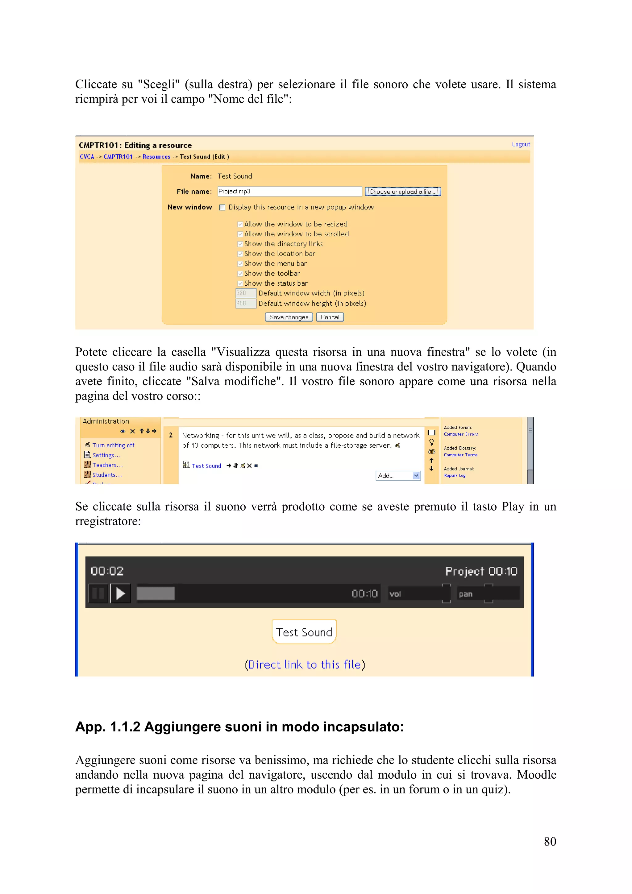 Cliccate su "Scegli" (sulla destra) per selezionare il file sonoro che volete usare. Il sistema
riempirà per voi il campo "Nome del file":




Potete cliccare la casella "Visualizza questa risorsa in una nuova finestra" se lo volete (in
questo caso il file audio sarà disponibile in una nuova finestra del vostro navigatore). Quando
avete finito, cliccate "Salva modifiche". Il vostro file sonoro appare come una risorsa nella
pagina del vostro corso::




Se cliccate sulla risorsa il suono verrà prodotto come se aveste premuto il tasto Play in un
rregistratore:




App. 1.1.2 Aggiungere suoni in modo incapsulato:

Aggiungere suoni come risorse va benissimo, ma richiede che lo studente clicchi sulla risorsa
andando nella nuova pagina del navigatore, uscendo dal modulo in cui si trovava. Moodle
permette di incapsulare il suono in un altro modulo (per es. in un forum o in un quiz).



                                                                                            80
 