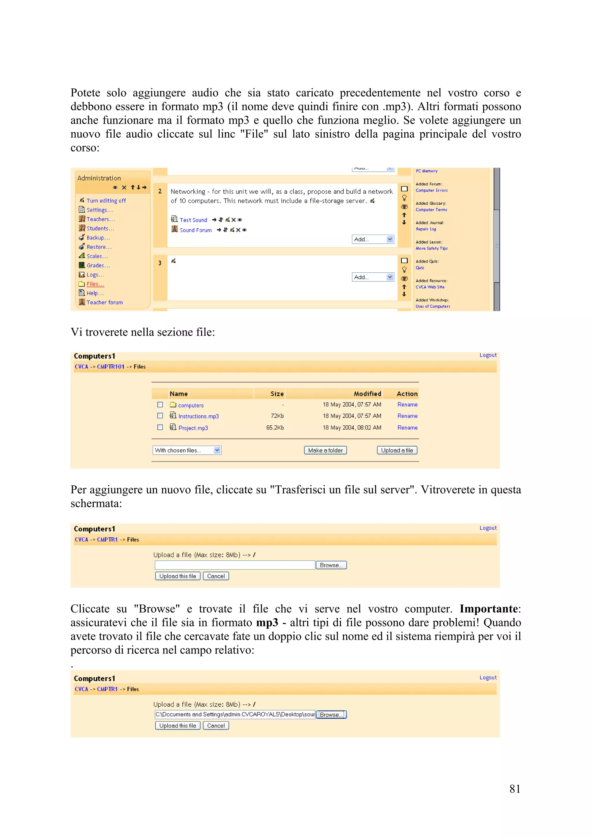 Potete solo aggiungere audio che sia stato caricato precedentemente nel vostro corso e
debbono essere in formato mp3 (il nome deve quindi finire con .mp3). Altri formati possono
anche funzionare ma il formato mp3 e quello che funziona meglio. Se volete aggiungere un
nuovo file audio cliccate sul linc "File" sul lato sinistro della pagina principale del vostro
corso:




Vi troverete nella sezione file:




Per aggiungere un nuovo file, cliccate su "Trasferisci un file sul server". Vitroverete in questa
schermata:




Cliccate su "Browse" e trovate il file che vi serve nel vostro computer. Importante:
assicuratevi che il file sia in fiormato mp3 - altri tipi di file possono dare problemi! Quando
avete trovato il file che cercavate fate un doppio clic sul nome ed il sistema riempirà per voi il
percorso di ricerca nel campo relativo:
.




                                                                                               81
 