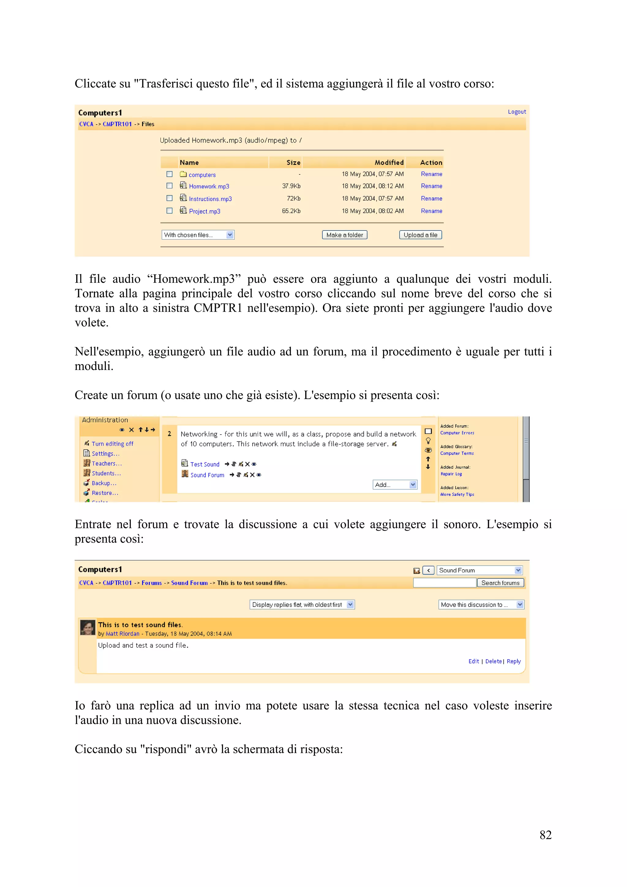 Cliccate su "Trasferisci questo file", ed il sistema aggiungerà il file al vostro corso:




Il file audio “Homework.mp3” può essere ora aggiunto a qualunque dei vostri moduli.
Tornate alla pagina principale del vostro corso cliccando sul nome breve del corso che si
trova in alto a sinistra CMPTR1 nell'esempio). Ora siete pronti per aggiungere l'audio dove
volete.

Nell'esempio, aggiungerò un file audio ad un forum, ma il procedimento è uguale per tutti i
moduli.

Create un forum (o usate uno che già esiste). L'esempio si presenta così:




Entrate nel forum e trovate la discussione a cui volete aggiungere il sonoro. L'esempio si
presenta così:




Io farò una replica ad un invio ma potete usare la stessa tecnica nel caso voleste inserire
l'audio in una nuova discussione.

Ciccando su "rispondi" avrò la schermata di risposta:




                                                                                           82
 