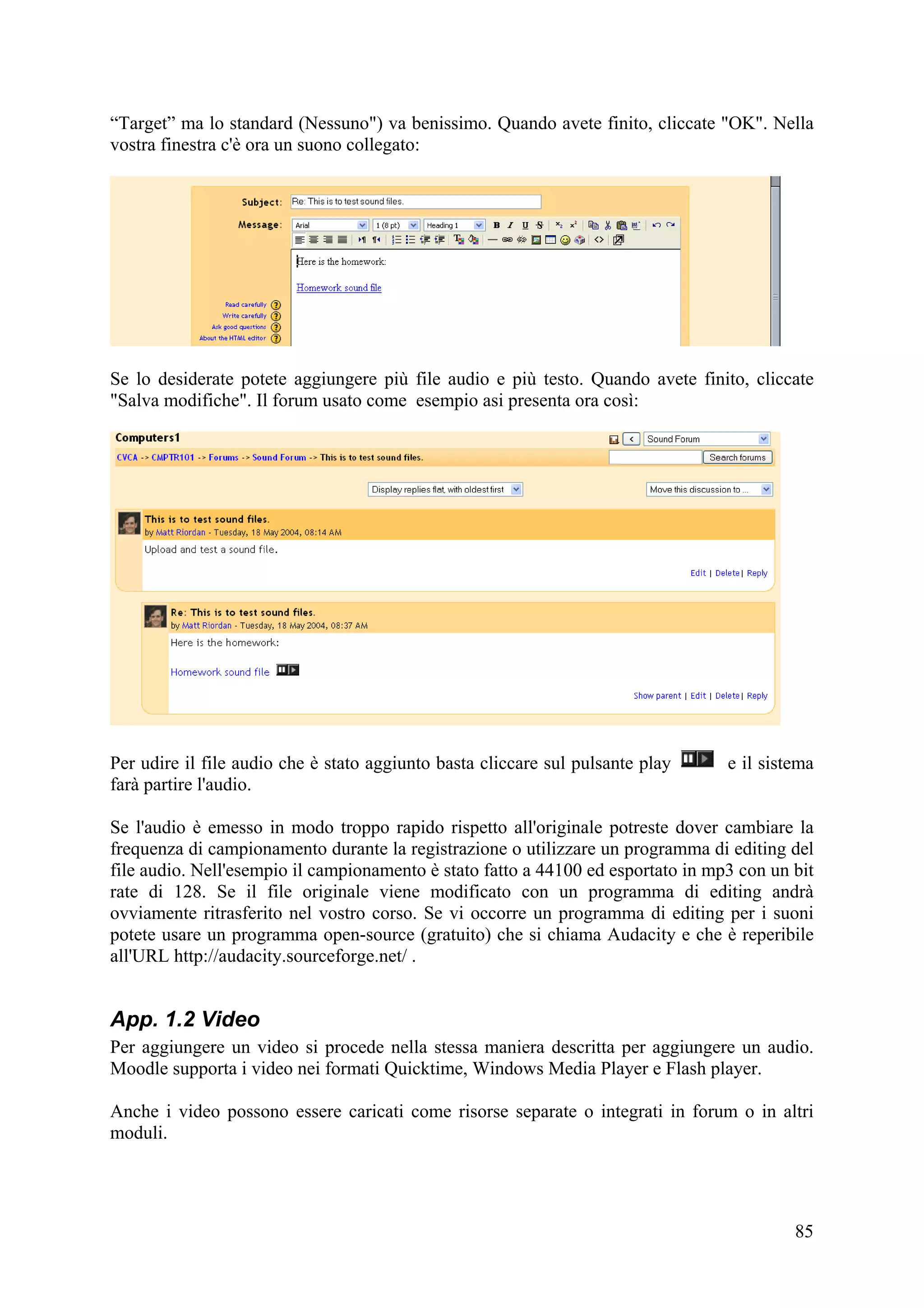 “Target” ma lo standard (Nessuno") va benissimo. Quando avete finito, cliccate "OK". Nella
vostra finestra c'è ora un suono collegato:




Se lo desiderate potete aggiungere più file audio e più testo. Quando avete finito, cliccate
"Salva modifiche". Il forum usato come esempio asi presenta ora così:




Per udire il file audio che è stato aggiunto basta cliccare sul pulsante play     e il sistema
farà partire l'audio.

Se l'audio è emesso in modo troppo rapido rispetto all'originale potreste dover cambiare la
frequenza di campionamento durante la registrazione o utilizzare un programma di editing del
file audio. Nell'esempio il campionamento è stato fatto a 44100 ed esportato in mp3 con un bit
rate di 128. Se il file originale viene modificato con un programma di editing andrà
ovviamente ritrasferito nel vostro corso. Se vi occorre un programma di editing per i suoni
potete usare un programma open-source (gratuito) che si chiama Audacity e che è reperibile
all'URL http://audacity.sourceforge.net/ .


App. 1.2 Video
Per aggiungere un video si procede nella stessa maniera descritta per aggiungere un audio.
Moodle supporta i video nei formati Quicktime, Windows Media Player e Flash player.

Anche i video possono essere caricati come risorse separate o integrati in forum o in altri
moduli.




                                                                                           85
 