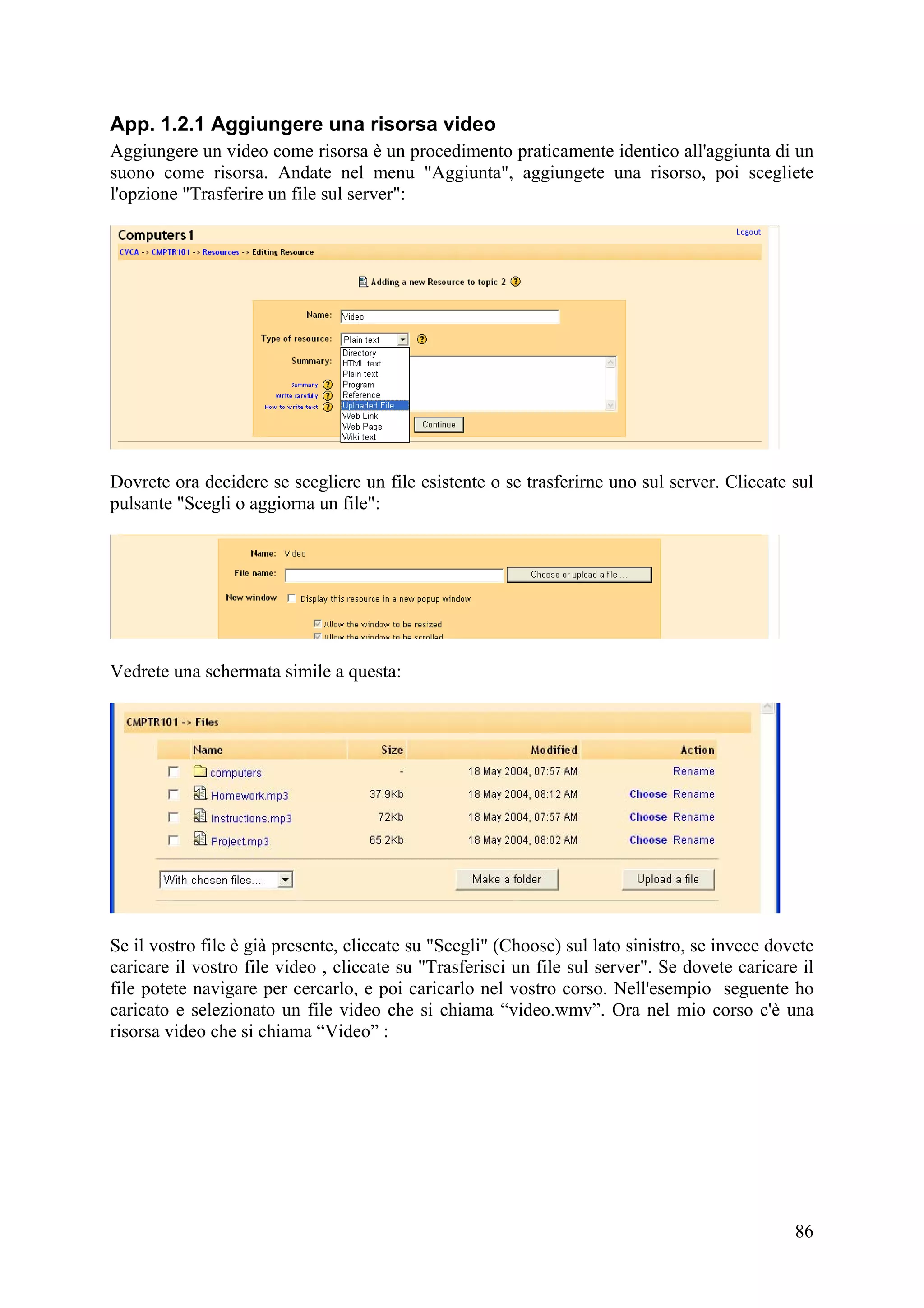 App. 1.2.1 Aggiungere una risorsa video
Aggiungere un video come risorsa è un procedimento praticamente identico all'aggiunta di un
suono come risorsa. Andate nel menu "Aggiunta", aggiungete una risorso, poi scegliete
l'opzione "Trasferire un file sul server":




Dovrete ora decidere se scegliere un file esistente o se trasferirne uno sul server. Cliccate sul
pulsante "Scegli o aggiorna un file":




Vedrete una schermata simile a questa:




Se il vostro file è già presente, cliccate su "Scegli" (Choose) sul lato sinistro, se invece dovete
caricare il vostro file video , cliccate su "Trasferisci un file sul server". Se dovete caricare il
file potete navigare per cercarlo, e poi caricarlo nel vostro corso. Nell'esempio seguente ho
caricato e selezionato un file video che si chiama “video.wmv”. Ora nel mio corso c'è una
risorsa video che si chiama “Video” :




                                                                                                86
 