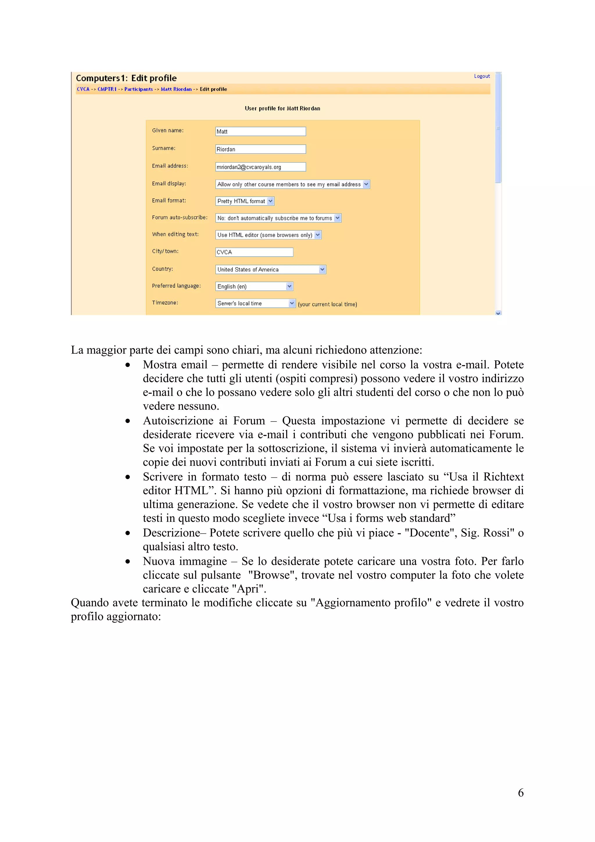 La maggior parte dei campi sono chiari, ma alcuni richiedono attenzione:
           • Mostra email – permette di rendere visibile nel corso la vostra e-mail. Potete
               decidere che tutti gli utenti (ospiti compresi) possono vedere il vostro indirizzo
               e-mail o che lo possano vedere solo gli altri studenti del corso o che non lo può
               vedere nessuno.
           • Autoiscrizione ai Forum – Questa impostazione vi permette di decidere se
               desiderate ricevere via e-mail i contributi che vengono pubblicati nei Forum.
               Se voi impostate per la sottoscrizione, il sistema vi invierà automaticamente le
               copie dei nuovi contributi inviati ai Forum a cui siete iscritti.
           • Scrivere in formato testo – di norma può essere lasciato su “Usa il Richtext
               editor HTML”. Si hanno più opzioni di formattazione, ma richiede browser di
               ultima generazione. Se vedete che il vostro browser non vi permette di editare
               testi in questo modo scegliete invece “Usa i forms web standard”
           • Descrizione– Potete scrivere quello che più vi piace - "Docente", Sig. Rossi" o
               qualsiasi altro testo.
           • Nuova immagine – Se lo desiderate potete caricare una vostra foto. Per farlo
               cliccate sul pulsante "Browse", trovate nel vostro computer la foto che volete
               caricare e cliccate "Apri".
Quando avete terminato le modifiche cliccate su "Aggiornamento profilo" e vedrete il vostro
profilo aggiornato:




                                                                                               6
 