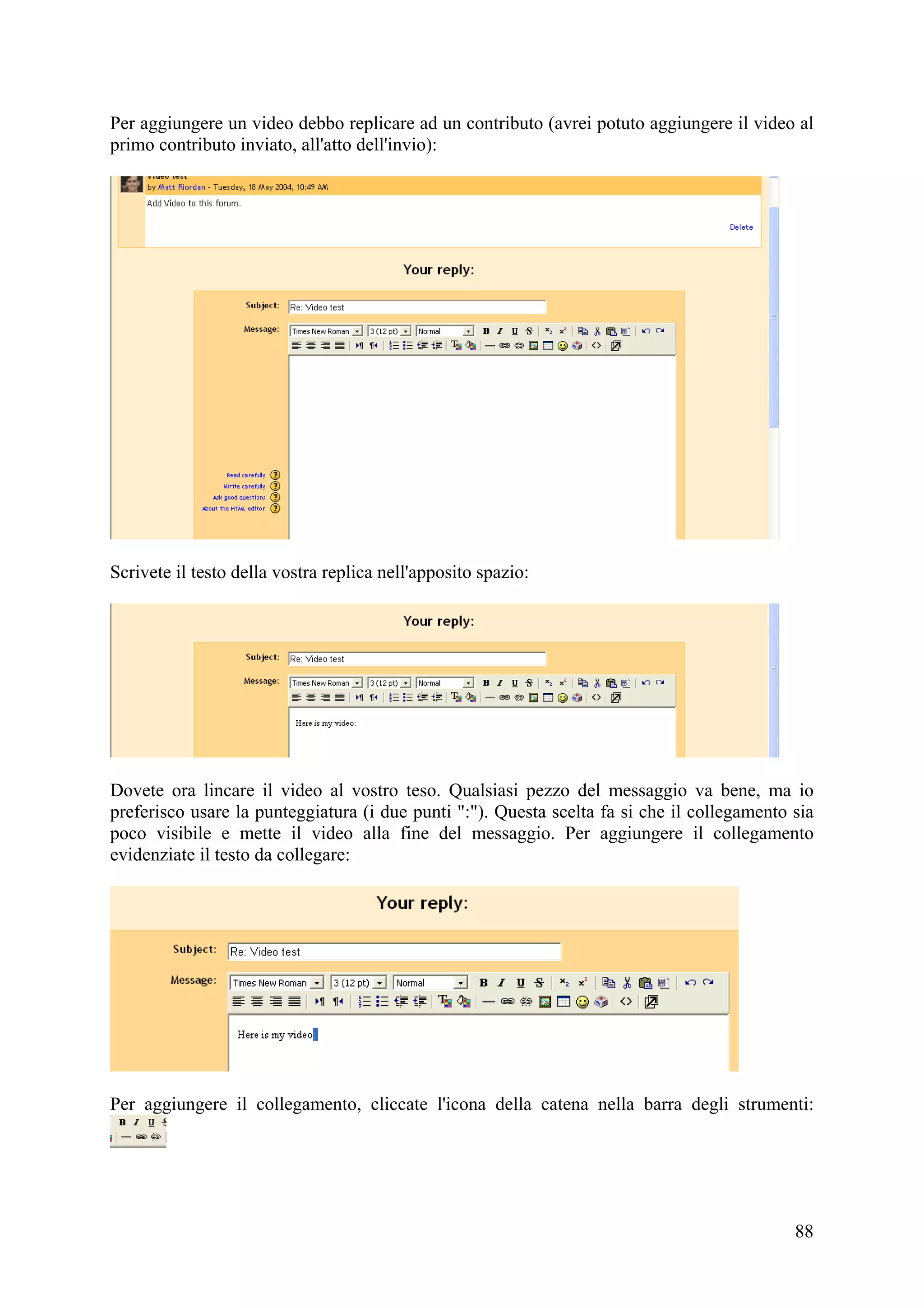 Per aggiungere un video debbo replicare ad un contributo (avrei potuto aggiungere il video al
primo contributo inviato, all'atto dell'invio):




Scrivete il testo della vostra replica nell'apposito spazio:




Dovete ora lincare il video al vostro teso. Qualsiasi pezzo del messaggio va bene, ma io
preferisco usare la punteggiatura (i due punti ":"). Questa scelta fa si che il collegamento sia
poco visibile e mette il video alla fine del messaggio. Per aggiungere il collegamento
evidenziate il testo da collegare:




Per aggiungere il collegamento, cliccate l'icona della catena nella barra degli strumenti:




                                                                                             88
 