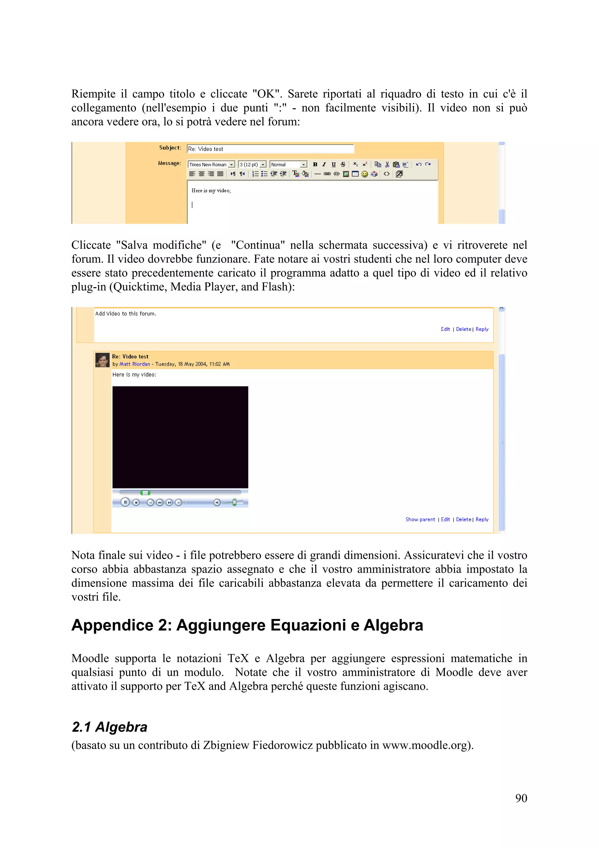 Riempite il campo titolo e cliccate "OK". Sarete riportati al riquadro di testo in cui c'è il
collegamento (nell'esempio i due punti ":" - non facilmente visibili). Il video non si può
ancora vedere ora, lo si potrà vedere nel forum:




Cliccate "Salva modifiche" (e "Continua" nella schermata successiva) e vi ritroverete nel
forum. Il video dovrebbe funzionare. Fate notare ai vostri studenti che nel loro computer deve
essere stato precedentemente caricato il programma adatto a quel tipo di video ed il relativo
plug-in (Quicktime, Media Player, and Flash):




Nota finale sui video - i file potrebbero essere di grandi dimensioni. Assicuratevi che il vostro
corso abbia abbastanza spazio assegnato e che il vostro amministratore abbia impostato la
dimensione massima dei file caricabili abbastanza elevata da permettere il caricamento dei
vostri file.

Appendice 2: Aggiungere Equazioni e Algebra
Moodle supporta le notazioni TeX e Algebra per aggiungere espressioni matematiche in
qualsiasi punto di un modulo. Notate che il vostro amministratore di Moodle deve aver
attivato il supporto per TeX and Algebra perché queste funzioni agiscano.


2.1 Algebra
(basato su un contributo di Zbigniew Fiedorowicz pubblicato in www.moodle.org).



                                                                                              90
 