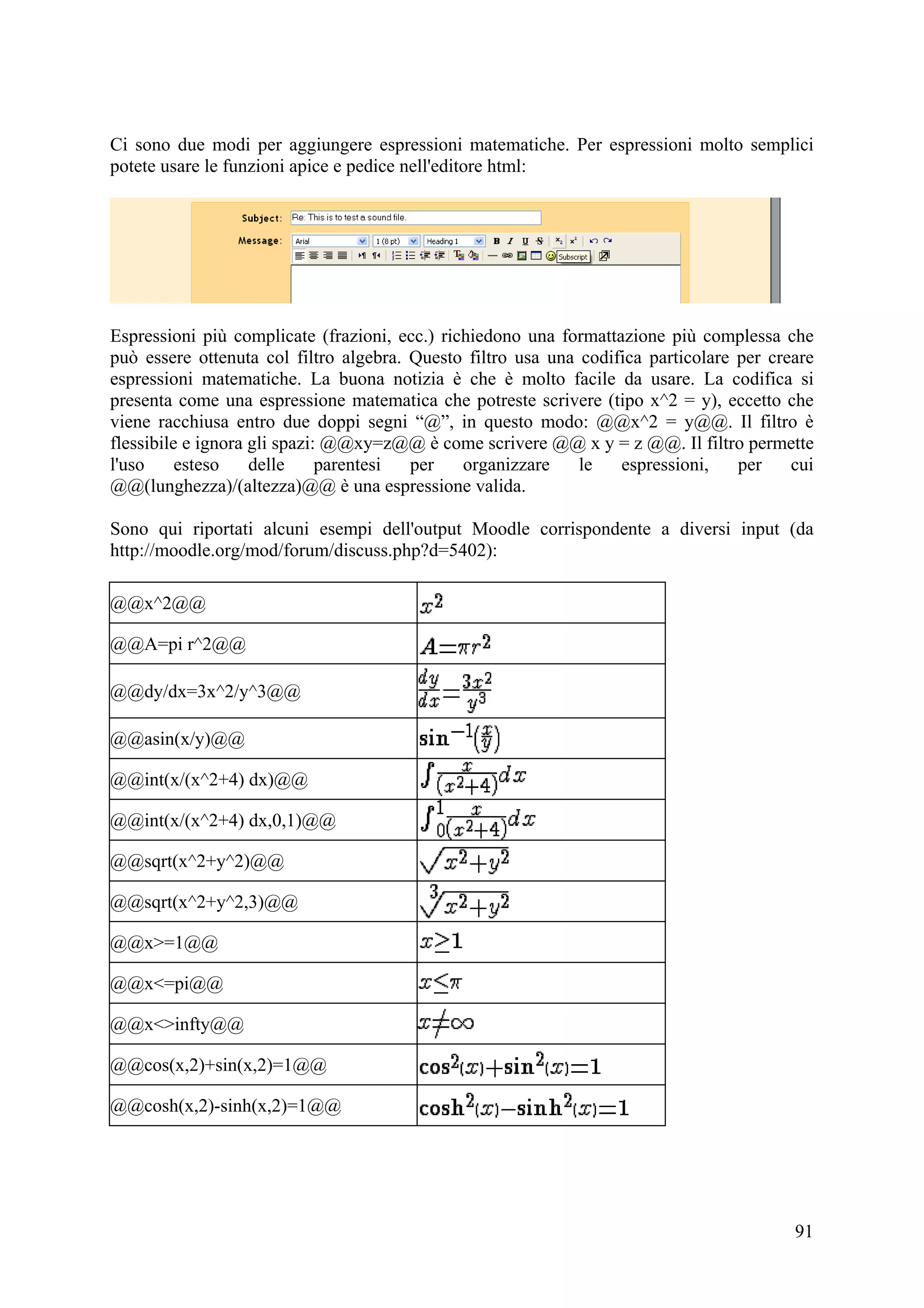 Ci sono due modi per aggiungere espressioni matematiche. Per espressioni molto semplici
potete usare le funzioni apice e pedice nell'editore html:




Espressioni più complicate (frazioni, ecc.) richiedono una formattazione più complessa che
può essere ottenuta col filtro algebra. Questo filtro usa una codifica particolare per creare
espressioni matematiche. La buona notizia è che è molto facile da usare. La codifica si
presenta come una espressione matematica che potreste scrivere (tipo x^2 = y), eccetto che
viene racchiusa entro due doppi segni “@”, in questo modo: @@x^2 = y@@. Il filtro è
flessibile e ignora gli spazi: @@xy=z@@ è come scrivere @@ x y = z @@. Il filtro permette
l'uso     esteso    delle     parentesi per    organizzare    le   espressioni,    per    cui
@@(lunghezza)/(altezza)@@ è una espressione valida.

Sono qui riportati alcuni esempi dell'output Moodle corrispondente a diversi input (da
http://moodle.org/mod/forum/discuss.php?d=5402):

@@x^2@@

@@A=pi r^2@@

@@dy/dx=3x^2/y^3@@

@@asin(x/y)@@

@@int(x/(x^2+4) dx)@@

@@int(x/(x^2+4) dx,0,1)@@

@@sqrt(x^2+y^2)@@

@@sqrt(x^2+y^2,3)@@

@@x>=1@@

@@x<=pi@@

@@x<>infty@@

@@cos(x,2)+sin(x,2)=1@@

@@cosh(x,2)-sinh(x,2)=1@@




                                                                                          91
 