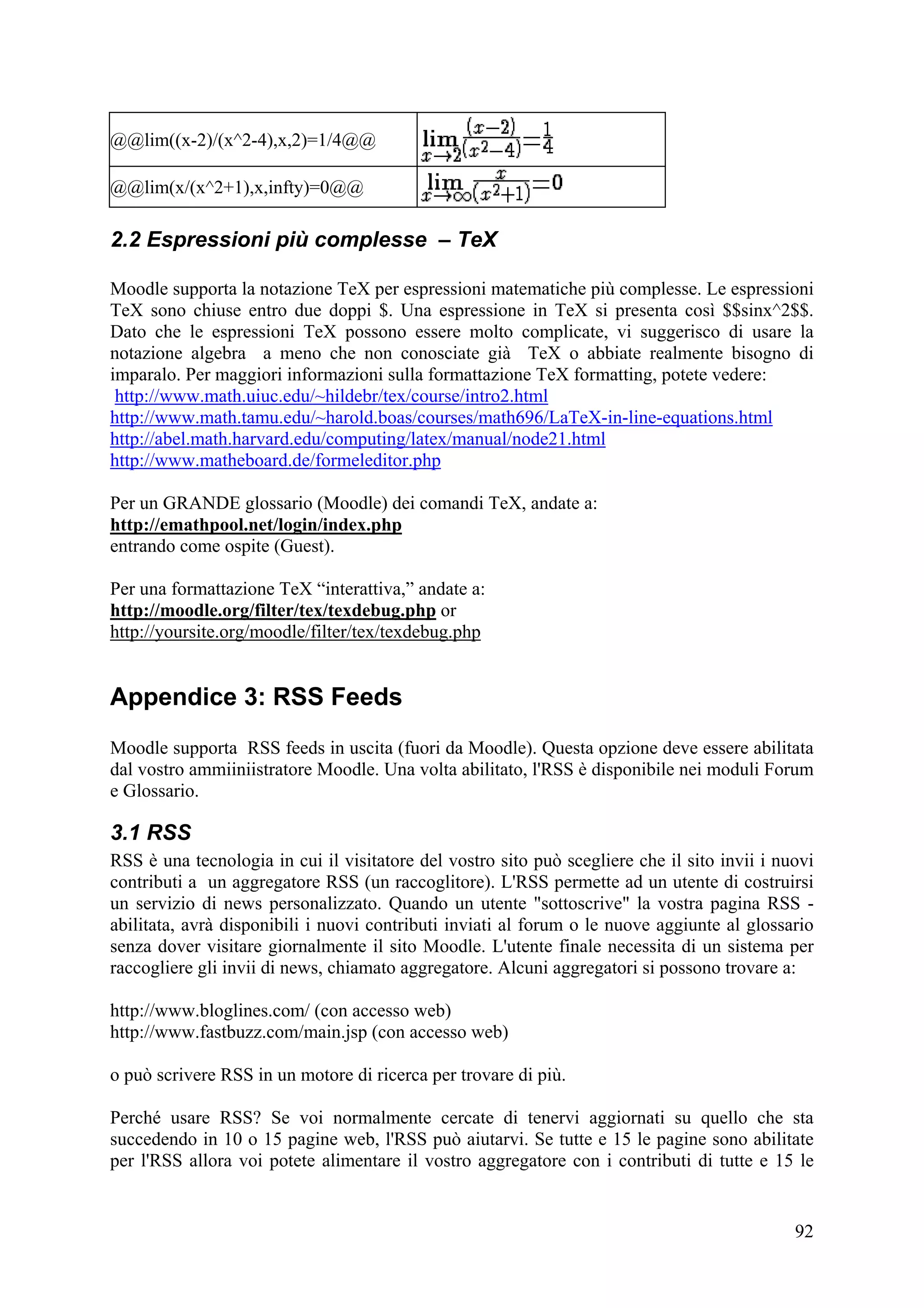 @@lim((x-2)/(x^2-4),x,2)=1/4@@

@@lim(x/(x^2+1),x,infty)=0@@

2.2 Espressioni più complesse – TeX

Moodle supporta la notazione TeX per espressioni matematiche più complesse. Le espressioni
TeX sono chiuse entro due doppi $. Una espressione in TeX si presenta così $$sinx^2$$.
Dato che le espressioni TeX possono essere molto complicate, vi suggerisco di usare la
notazione algebra a meno che non conosciate già TeX o abbiate realmente bisogno di
imparalo. Per maggiori informazioni sulla formattazione TeX formatting, potete vedere:
 http://www.math.uiuc.edu/~hildebr/tex/course/intro2.html
http://www.math.tamu.edu/~harold.boas/courses/math696/LaTeX-in-line-equations.html
http://abel.math.harvard.edu/computing/latex/manual/node21.html
http://www.matheboard.de/formeleditor.php

Per un GRANDE glossario (Moodle) dei comandi TeX, andate a:
http://emathpool.net/login/index.php
entrando come ospite (Guest).

Per una formattazione TeX “interattiva,” andate a:
http://moodle.org/filter/tex/texdebug.php or
http://yoursite.org/moodle/filter/tex/texdebug.php


Appendice 3: RSS Feeds
Moodle supporta RSS feeds in uscita (fuori da Moodle). Questa opzione deve essere abilitata
dal vostro ammiiniistratore Moodle. Una volta abilitato, l'RSS è disponibile nei moduli Forum
e Glossario.

3.1 RSS
RSS è una tecnologia in cui il visitatore del vostro sito può scegliere che il sito invii i nuovi
contributi a un aggregatore RSS (un raccoglitore). L'RSS permette ad un utente di costruirsi
un servizio di news personalizzato. Quando un utente "sottoscrive" la vostra pagina RSS -
abilitata, avrà disponibili i nuovi contributi inviati al forum o le nuove aggiunte al glossario
senza dover visitare giornalmente il sito Moodle. L'utente finale necessita di un sistema per
raccogliere gli invii di news, chiamato aggregatore. Alcuni aggregatori si possono trovare a:

http://www.bloglines.com/ (con accesso web)
http://www.fastbuzz.com/main.jsp (con accesso web)

o può scrivere RSS in un motore di ricerca per trovare di più.

Perché usare RSS? Se voi normalmente cercate di tenervi aggiornati su quello che sta
succedendo in 10 o 15 pagine web, l'RSS può aiutarvi. Se tutte e 15 le pagine sono abilitate
per l'RSS allora voi potete alimentare il vostro aggregatore con i contributi di tutte e 15 le


                                                                                              92
 