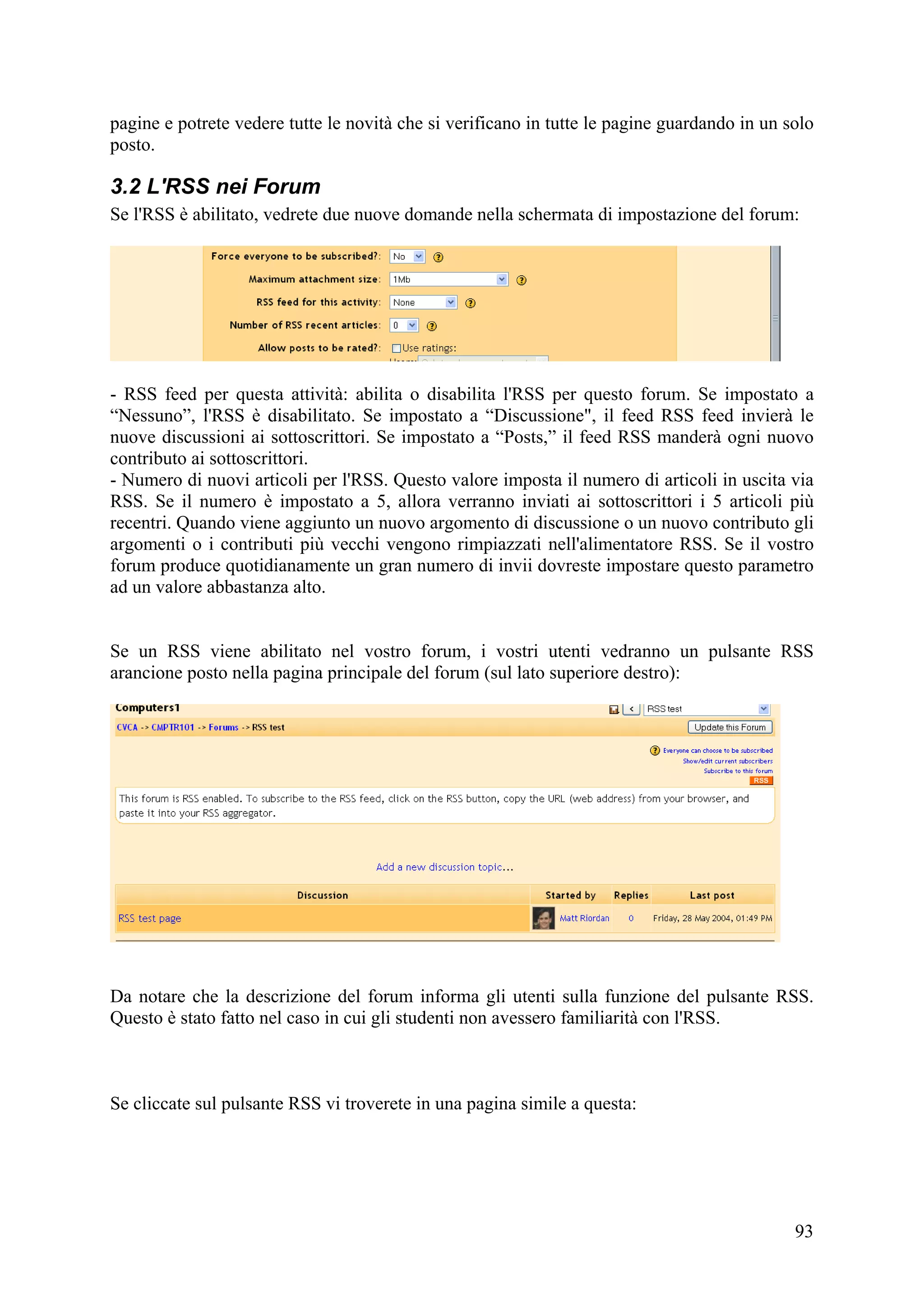 pagine e potrete vedere tutte le novità che si verificano in tutte le pagine guardando in un solo
posto.

3.2 L'RSS nei Forum
Se l'RSS è abilitato, vedrete due nuove domande nella schermata di impostazione del forum:




- RSS feed per questa attività: abilita o disabilita l'RSS per questo forum. Se impostato a
“Nessuno”, l'RSS è disabilitato. Se impostato a “Discussione", il feed RSS feed invierà le
nuove discussioni ai sottoscrittori. Se impostato a “Posts,” il feed RSS manderà ogni nuovo
contributo ai sottoscrittori.
- Numero di nuovi articoli per l'RSS. Questo valore imposta il numero di articoli in uscita via
RSS. Se il numero è impostato a 5, allora verranno inviati ai sottoscrittori i 5 articoli più
recentri. Quando viene aggiunto un nuovo argomento di discussione o un nuovo contributo gli
argomenti o i contributi più vecchi vengono rimpiazzati nell'alimentatore RSS. Se il vostro
forum produce quotidianamente un gran numero di invii dovreste impostare questo parametro
ad un valore abbastanza alto.


Se un RSS viene abilitato nel vostro forum, i vostri utenti vedranno un pulsante RSS
arancione posto nella pagina principale del forum (sul lato superiore destro):




Da notare che la descrizione del forum informa gli utenti sulla funzione del pulsante RSS.
Questo è stato fatto nel caso in cui gli studenti non avessero familiarità con l'RSS.



Se cliccate sul pulsante RSS vi troverete in una pagina simile a questa:




                                                                                              93
 