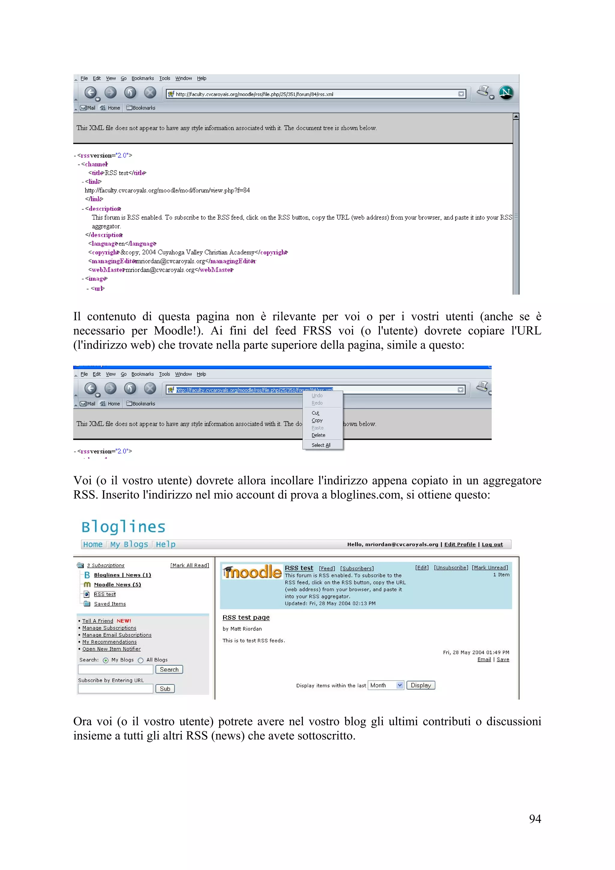 Il contenuto di questa pagina non è rilevante per voi o per i vostri utenti (anche se è
necessario per Moodle!). Ai fini del feed FRSS voi (o l'utente) dovrete copiare l'URL
(l'indirizzo web) che trovate nella parte superiore della pagina, simile a questo:




Voi (o il vostro utente) dovrete allora incollare l'indirizzo appena copiato in un aggregatore
RSS. Inserito l'indirizzo nel mio account di prova a bloglines.com, si ottiene questo:




Ora voi (o il vostro utente) potrete avere nel vostro blog gli ultimi contributi o discussioni
insieme a tutti gli altri RSS (news) che avete sottoscritto.




                                                                                           94
 