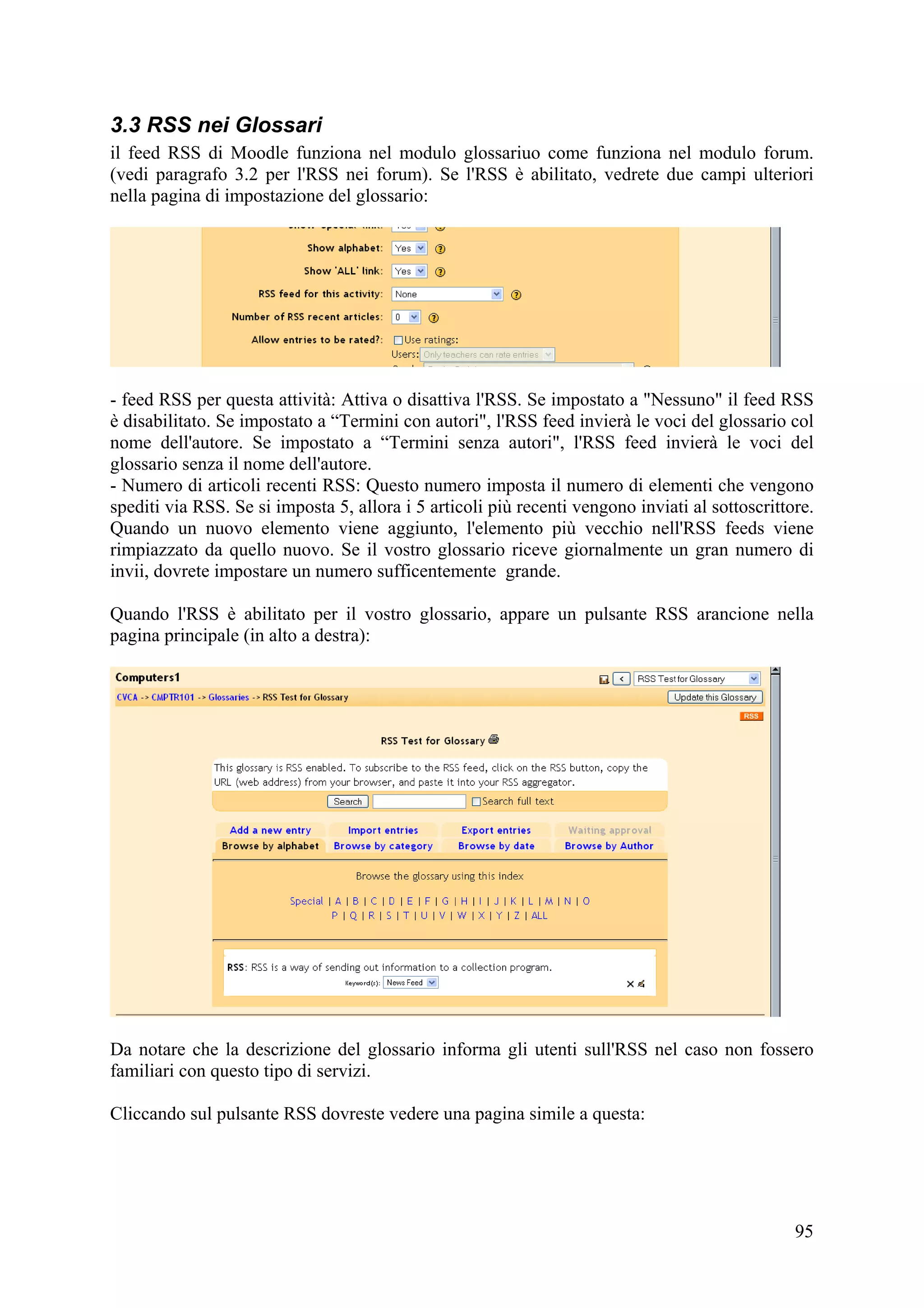 3.3 RSS nei Glossari
il feed RSS di Moodle funziona nel modulo glossariuo come funziona nel modulo forum.
(vedi paragrafo 3.2 per l'RSS nei forum). Se l'RSS è abilitato, vedrete due campi ulteriori
nella pagina di impostazione del glossario:




- feed RSS per questa attività: Attiva o disattiva l'RSS. Se impostato a "Nessuno" il feed RSS
è disabilitato. Se impostato a “Termini con autori", l'RSS feed invierà le voci del glossario col
nome dell'autore. Se impostato a “Termini senza autori", l'RSS feed invierà le voci del
glossario senza il nome dell'autore.
- Numero di articoli recenti RSS: Questo numero imposta il numero di elementi che vengono
spediti via RSS. Se si imposta 5, allora i 5 articoli più recenti vengono inviati al sottoscrittore.
Quando un nuovo elemento viene aggiunto, l'elemento più vecchio nell'RSS feeds viene
rimpiazzato da quello nuovo. Se il vostro glossario riceve giornalmente un gran numero di
invii, dovrete impostare un numero sufficentemente grande.

Quando l'RSS è abilitato per il vostro glossario, appare un pulsante RSS arancione nella
pagina principale (in alto a destra):




Da notare che la descrizione del glossario informa gli utenti sull'RSS nel caso non fossero
familiari con questo tipo di servizi.

Cliccando sul pulsante RSS dovreste vedere una pagina simile a questa:




                                                                                                 95
 