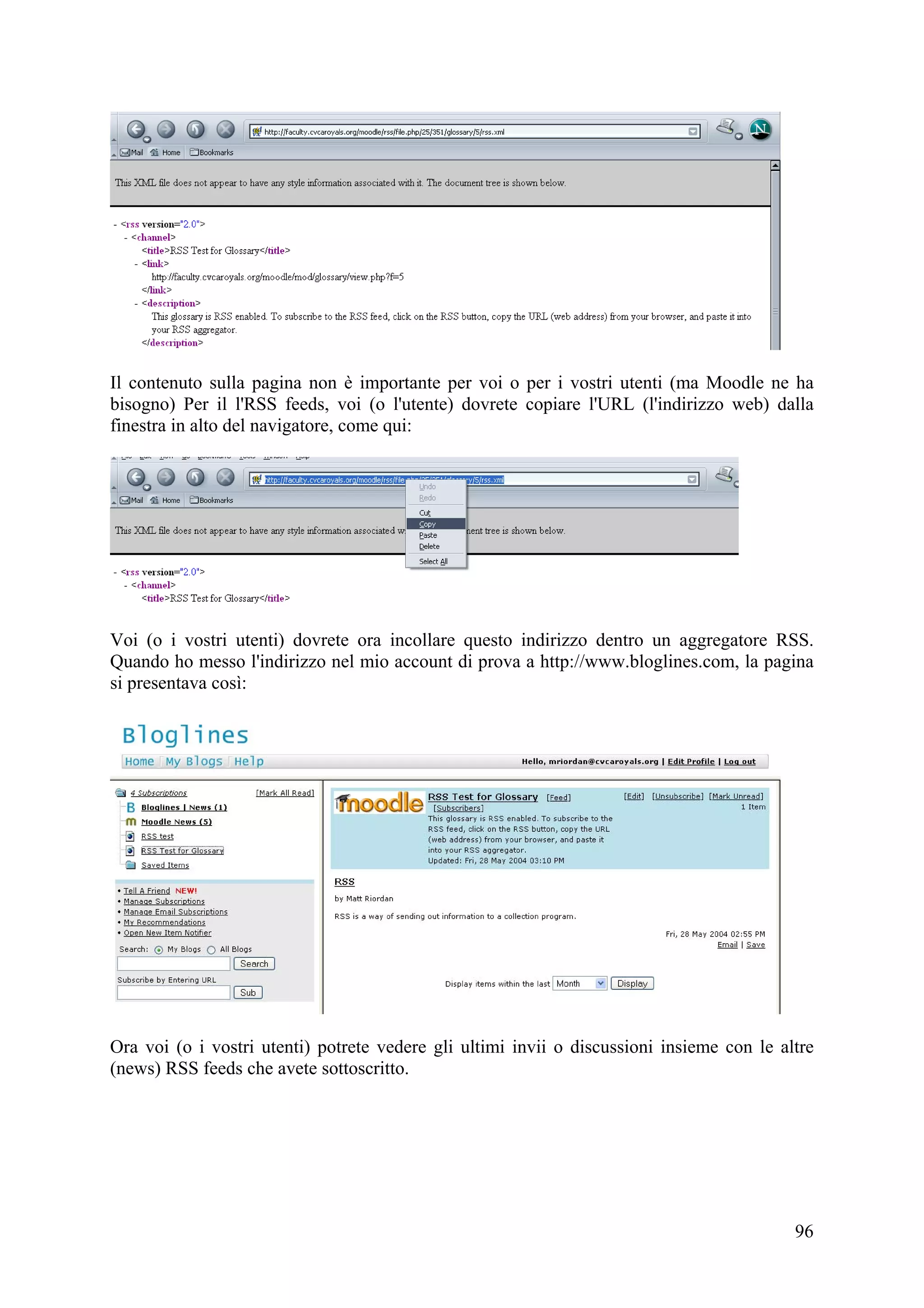 Il contenuto sulla pagina non è importante per voi o per i vostri utenti (ma Moodle ne ha
bisogno) Per il l'RSS feeds, voi (o l'utente) dovrete copiare l'URL (l'indirizzo web) dalla
finestra in alto del navigatore, come qui:




Voi (o i vostri utenti) dovrete ora incollare questo indirizzo dentro un aggregatore RSS.
Quando ho messo l'indirizzo nel mio account di prova a http://www.bloglines.com, la pagina
si presentava così:




Ora voi (o i vostri utenti) potrete vedere gli ultimi invii o discussioni insieme con le altre
(news) RSS feeds che avete sottoscritto.




                                                                                           96
 