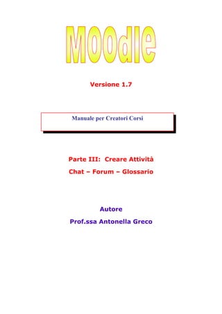 Versione 1.7




Manuale per Creatori Corsi




Parte III: Creare Attività

Chat – Forum – Glossario




          Autore

Prof.ssa Antonella Greco