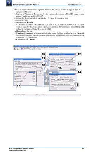 61
Contabilidad BásicaSerie Informática Contable Aplicada
CPC. Hernán W. Capcha Carbajal
hcapcha@contasis.net
10. En el campo Documentos Ingresar Planillas PL. Puede utilizar la opción Crtl + L y
seleccionar Planilla.
11. Ingresar el Número de documento 001. Se recomienda registrar MES-AÑO puede en este
caso ser registrado también 01-2007
12. Indicar las fechas (de cálculo de planilla y del pago de remuneración)
13. Indicar la Glosa.
14. Hacer clic en Aceptar.
15. Se mostrará la ventana “471 COMPENSACIÓN POR TIEMPO DE SERVICIOS”. (En esta
ventana todos los datos se aceptan a excepción de fecha de vencimiento en donde se debe
indicar la fecha probable del deposito de CTS)
16. Hacer clic en Aceptar.
17. Escribir el Monto de la remuneración total o bruta: 1,100.00 y pulsar la tecla Enter. El
sistema calcula todos los conceptos de aportaciones, deducciones laborales, remuneración
líquida y CTS y los muestra
18. Clic en el botón Grabar
10
11
12
13
14
15
1617
18
 