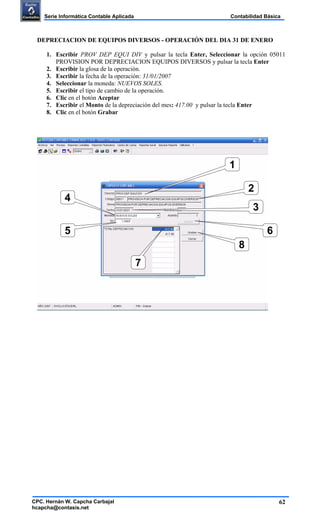 62
Contabilidad BásicaSerie Informática Contable Aplicada
CPC. Hernán W. Capcha Carbajal
hcapcha@contasis.net
DEPRECIACION DE EQUIPOS DIVERSOS - OPERACIÓN DEL DIA 31 DE ENERO
1. Escribir PROV DEP EQUI DIV y pulsar la tecla Enter, Seleccionar la opción 05011
PROVISION POR DEPRECIACION EQUIPOS DIVERSOS y pulsar la tecla Enter
2. Escribir la glosa de la operación.
3. Escribir la fecha de la operación: 31/01/2007
4. Seleccionar la moneda: NUEVOS SOLES.
5. Escribir el tipo de cambio de la operación.
6. Clic en el botón Aceptar
7. Escribir el Monto de la depreciación del mes: 417.00 y pulsar la tecla Enter
8. Clic en el botón Grabar
1
2
4
3
6
7
8
5
 