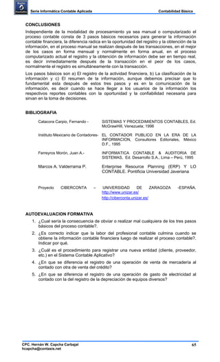 65
Contabilidad BásicaSerie Informática Contable Aplicada
CPC. Hernán W. Capcha Carbajal
hcapcha@contasis.net
CONCLUSIONES
Independiente de la modalidad de procesamiento ya sea manual o computarizado el
proceso contable consta de 3 pasos básicos necesarios para generar la información
contable financiera, la diferencia radica en la oportunidad del registro y la obtención de la
información, en el proceso manual se realizan después de las transacciones, en el mejor
de los casos en forma mensual y normalmente en forma anual, en el proceso
computarizado actual el registro y la obtención de información debe ser en tiempo real,
es decir inmediatamente después de la transacción en el peor de los casos,
normalmente el registro es simultáneamente con la transacción.
Los pasos básicos son a) El registro de la actividad financiera, b) La clasificación de la
información y c) El resumen de la información, aunque debemos precisar que lo
fundamental esta después de estos tres pasos y es en la comunicación de la
información, es decir cuando se hace llegar a los usuarios de la información los
respectivos reportes contables con la oportunidad y la confiabilidad necesaria para
sirvan en la toma de decisiones.
BIBLIOGRAFIA
Catacora Carpio, Fernando - SISTEMAS Y PROCEDIMIENTOS CONTABLES, Ed.
McGrawHill, Venezuela; 1996
Instituto Mexicano de Contadores- EL CONTADOR PUBLICO EN LA ERA DE LA
INFORMACION, Consultores Editoriales, México
D.F., 1995
Ferreyros Morón, Juan A.- INFORMATICA CONTABLE & AUDITORIA DE
SISTEMAS, Ed. Desarrollo S.A., Lima – Perú, 1995
Marcos A. Valderrama P. Enterprise Resource Planning (ERP) Y LO
CONTABLE. Pontificia Universidad Javeriana
Proyecto CIBERCONTA – UNIVERSIDAD DE ZARAGOZA -ESPAÑA.
http://www.unizar.es/
http://ciberconta.unizar.es/
AUTOEVALUACION FORMATIVA
1. ¿Cual sería la consecuencia de obviar o realizar mal cualquiera de los tres pasos
básicos del proceso contable?.
2. ¿Es correcto indicar que la labor del profesional contable culmina cuando se
obtiene la información contable financiera luego de realizar el proceso contable?.
Indicar por qué.
3. ¿Cuál es el procedimiento para registrar una nueva entidad (cliente, proveedor,
etc.) en el Sistema Contable Aplicativo?
4. ¿En que se diferencia el registro de una operación de venta de mercadería al
contado con otra de venta del crédito?
5. ¿En que se diferencia el registro de una operación de gasto de electricidad al
contado con la del registro de la depreciación de equipos diversos?
 