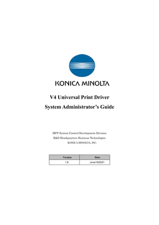 V4 Universal Print Driver
System Administrator’s Guide
MFP System Control Development Division
R&D Headquarters Business Technologies
KONICA MINOLTA, INC.
Version Date
1.8 June/18/2021
 