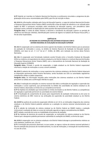 99
§ 2º Poderão ser inseridos no Cadastro Nacional de Docentes os professores vinculados a programas de pós-
graduação stricto sensu recomendados pela CAPES, para fins de inscrição no Basis.
Art. 61-H As informações coletadas pelo Censo da Educação Superior, a cargo do Instituto Nacional de Estudos
e Pesquisas Educacionais Anísio Teixeira (INEP) constituirão a base de dados de referência a ser utilizada pelos
órgãos do MEC e autarquias vinculadas sobre estudantes da educação superior, com precedência sobre
quaisquer outras, evitando-se duplicação de coleta quando não expressamente justificada.
Parágrafo único. A coleta de dados relativos a docentes e estudantes da educação superior no período de
referência será feita por indivíduo, identificado pelo número de registro no Cadastro de Pessoas Físicas (CPF), a
fim de evitar duplicidades.
CAPÍTULO IX
DO REGIME DE COOPERAÇÃO DOS SISTEMAS ESTADUAIS COM O
SISTEMA NACIONAL DE AVALIAÇÃO DA EDUCAÇÃO SUPERIOR
Art. 61-I A cooperação com os sistemas de ensino superior dos Estados e do Distrito Federal, para os processos
de avaliação de instituições e cursos, no âmbito do Sistema Nacional de Avaliação da Educação Superior
(SINAES), com base no art. 1°, § 2° da Lei n°. 10.861, de 2004, será realizada nos termos desta Portaria
Normativa.
Art. 61-J A cooperação será formalizada mediante acordo firmado entre o Conselho Estadual de Educação
(CEEs) ou instância correspondente do sistema estadual ou do Distrito Federal e o Instituto Nacional de Estudos
e Pesquisas Educacionais Anísio Teixeira (INEP), com a interveniência da Comissão Nacional de Avaliação da
Educação Superior (CONAES).
Parágrafo único. Firmado o acordo de cooperação, o órgão estadual ou do Distrito Federal responsável
informará a relação de instituições e cursos a serem avaliados.
Art. 61-K O cadastro de instituições e cursos superiores dos sistemas estaduais e do Distrito Federal observará
as disposições pertinentes desta Portaria Normativa, sendo facultado aos CEEs ou autoridades regulatórias
competentes validar os dados respectivos.
Parágrafo único. As informações lançadas pelas instituições dos sistemas estaduais ou do Distrito Federal
presumem-se válidas até a confirmação referida no caput.
Art. 61-L A realização de avaliações no sistema nacional não elide as atribuições de regulação e supervisão das
instituições e cursos superiores, que permanecerão no âmbito das autoridades do sistema estadual ou do
Distrito Federal, observados os limites de sua competência territorial.
§ 1º Na hipótese de atividades que transcendam os limites do Estado ou do Distrito Federal, as competências
de regulação e supervisão pertencem às autoridades do sistema federal.
§ 2º A fiscalização do cumprimento de prazos para requerimento de avaliação institucional ou de curso no
sistema eletrônico do MEC insere-se nas atribuições de supervisão da autoridade estadual ou do Distrito
Federal.
Art. 61-M Na ausência do acordo de cooperação referido no art. 61-G, as instituições integrantes dos sistemas
estaduais e do Distrito Federal poderão submeter-se a avaliação no sistema nacional voluntariamente, por
adesão.
§ 1º A adesão da instituição do sistema estadual ou do Distrito Federal ao SINAES implica a avaliação
institucional e avaliação de todos os cursos da instituição segundo as regras e procedimentos do SINAES.
§ 2º É vedada a exclusão de cursos ou modalidades do processo de avaliação.
§ 3º Na hipótese de denúncia do acordo de cooperação, as instituições do sistema estadual ou do Distrito
Federal que o desejarem poderão permanecer submetidas às avaliações do SINAES, na forma do caput.
Art. 61-N A cooperação com os sistemas estaduais e do Distrito Federal abrange os procedimentos relativos ao
ciclo avaliativo, conforme arts. 33 a 43.
§ 1º A tramitação dos processos observará, no que couber, as regras e rotinas do sistema nacional aplicáveis à
fase de avaliação dos processos de recredenciamento, no caso de instituições, e renovação de reconhecimento,
no caso de cursos.
 