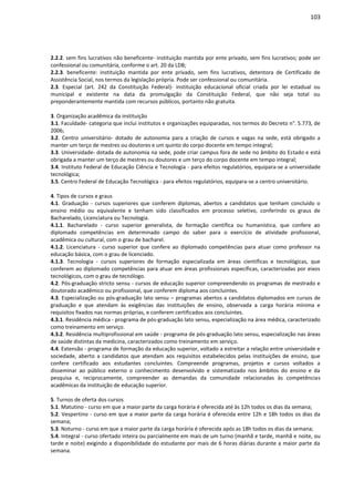 103
2.2.2. sem fins lucrativos não beneficente- instituição mantida por ente privado, sem fins lucrativos; pode ser
confessional ou comunitária, conforme o art. 20 da LDB;
2.2.3. beneficente: instituição mantida por ente privado, sem fins lucrativos, detentora de Certificado de
Assistência Social, nos termos da legislação própria. Pode ser confessional ou comunitária.
2.3. Especial (art. 242 da Constituição Federal)- instituição educacional oficial criada por lei estadual ou
municipal e existente na data da promulgação da Constituição Federal, que não seja total ou
preponderantemente mantida com recursos públicos, portanto não gratuita.
3. Organização acadêmica da instituição
3.1. Faculdade- categoria que inclui institutos e organizações equiparadas, nos termos do Decreto n°. 5.773, de
2006;
3.2. Centro universitário- dotado de autonomia para a criação de cursos e vagas na sede, está obrigado a
manter um terço de mestres ou doutores e um quinto do corpo docente em tempo integral;
3.3. Universidade- dotada de autonomia na sede, pode criar campus fora de sede no âmbito do Estado e está
obrigada a manter um terço de mestres ou doutores e um terço do corpo docente em tempo integral;
3.4. Instituto Federal de Educação Ciência e Tecnologia - para efeitos regulatórios, equipara-se a universidade
tecnológica;
3.5. Centro Federal de Educação Tecnológica - para efeitos regulatórios, equipara-se a centro universitário.
4. Tipos de cursos e graus
4.1. Graduação - cursos superiores que conferem diplomas, abertos a candidatos que tenham concluído o
ensino médio ou equivalente e tenham sido classificados em processo seletivo, conferindo os graus de
Bacharelado, Licenciatura ou Tecnologia.
4.1.1. Bacharelado - curso superior generalista, de formação científica ou humanística, que confere ao
diplomado competências em determinado campo do saber para o exercício de atividade profissional,
acadêmica ou cultural, com o grau de bacharel.
4.1.2. Licenciatura - curso superior que confere ao diplomado competências para atuar como professor na
educação básica, com o grau de licenciado.
4.1.3. Tecnologia - cursos superiores de formação especializada em áreas científicas e tecnológicas, que
conferem ao diplomado competências para atuar em áreas profissionais específicas, caracterizadas por eixos
tecnológicos, com o grau de tecnólogo.
4.2. Pós-graduação stricto sensu - cursos de educação superior compreendendo os programas de mestrado e
doutorado acadêmico ou profissional, que conferem diploma aos concluintes.
4.3. Especialização ou pós-graduação lato sensu – programas abertos a candidatos diplomados em cursos de
graduação e que atendam às exigências das instituições de ensino, observada a carga horária mínima e
requisitos fixados nas normas próprias, e conferem certificados aos concluintes.
4.3.1. Residência médica - programa de pós-graduação lato sensu, especialização na área médica, caracterizado
como treinamento em serviço.
4.3.2. Residência multiprofissional em saúde - programa de pós-graduação lato sensu, especialização nas áreas
de saúde distintas da medicina, caracterizados como treinamento em serviço.
4.4. Extensão - programa de formação da educação superior, voltado a estreitar a relação entre universidade e
sociedade, aberto a candidatos que atendam aos requisitos estabelecidos pelas instituições de ensino, que
confere certificado aos estudantes concluintes. Compreende programas, projetos e cursos voltados a
disseminar ao público externo o conhecimento desenvolvido e sistematizado nos âmbitos do ensino e da
pesquisa e, reciprocamente, compreender as demandas da comunidade relacionadas às competências
acadêmicas da instituição de educação superior.
5. Turnos de oferta dos cursos
5.1. Matutino - curso em que a maior parte da carga horária é oferecida até às 12h todos os dias da semana;
5.2. Vespertino - curso em que a maior parte da carga horária é oferecida entre 12h e 18h todos os dias da
semana;
5.3. Noturno - curso em que a maior parte da carga horária é oferecida após as 18h todos os dias da semana;
5.4. Integral - curso ofertado inteira ou parcialmente em mais de um turno (manhã e tarde, manhã e noite, ou
tarde e noite) exigindo a disponibilidade do estudante por mais de 6 horas diárias durante a maior parte da
semana.
 