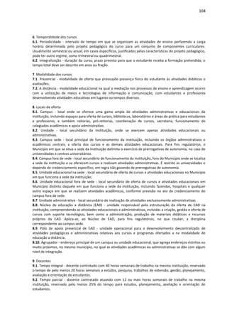 104
6. Temporalidade dos cursos
6.1. Periodicidade - intervalo de tempo em que se organizam as atividades de ensino perfazendo a carga
horária determinada pelo projeto pedagógico do curso para um conjunto de componentes curriculares.
Usualmente semestral ou anual; em casos específicos, justificados pelas características do projeto pedagógico,
pode ter outro regime, como trimestral ou quadrimestral.
6.2. Integralização - duração do curso, prazo previsto para que o estudante receba a formação pretendida; o
tempo total deve ser descrito em anos ou fração.
7. Modalidade dos cursos
7.1. Presencial - modalidade de oferta que pressupõe presença física do estudante às atividades didáticas e
avaliações;
7.2. A distância - modalidade educacional na qual a mediação nos processos de ensino e aprendizagem ocorre
com a utilização de meios e tecnologias de informação e comunicação, com estudantes e professores
desenvolvendo atividades educativas em lugares ou tempos diversos.
8. Locais de oferta
8.1. Campus - local onde se oferece uma gama ampla de atividades administrativas e educacionais da
instituição, incluindo espaços para oferta de cursos, bibliotecas, laboratórios e áreas de prática para estudantes
e professores, e também reitorias, pró-reitorias, coordenação de cursos, secretaria, funcionamento de
colegiados acadêmicos e apoio administrativo.
8.2. Unidade - local secundário da instituição, onde se exercem apenas atividades educacionais ou
administrativas.
8.3. Campus sede - local principal de funcionamento da instituição, incluindo os órgãos administrativos e
acadêmicos centrais, a oferta dos cursos e as demais atividades educacionais. Para fins regulatórios, o
Município em que se situa a sede da instituição delimita o exercício de prerrogativas de autonomia, no caso de
universidades e centros universitários.
8.4. Campus fora de sede - local secundário de funcionamento da instituição, fora do Município onde se localiza
a sede da instituição e se oferecem cursos e realizam atividades administrativas. É restrito às universidades e
depende de credenciamento específico, em regra não gozando de prerrogativas de autonomia.
8.5. Unidade educacional na sede - local secundário de oferta de cursos e atividades educacionais no Município
em que funciona a sede da instituição;
8.6. Unidade educacional fora de sede - local secundário de oferta de cursos e atividades educacionais em
Município distinto daquele em que funciona a sede da instituição, incluindo fazendas, hospitais e qualquer
outro espaço em que se realizem atividades acadêmicas, conforme previsão no ato de credenciamento do
campus fora de sede.
8.7. Unidade administrativa - local secundário de realização de atividades exclusivamente administrativas.
8.8. Núcleo de educação a distância (EAD) - unidade responsável pela estruturação da oferta de EAD na
instituição, compreendendo as atividades educacionais e administrativas, incluídas a criação, gestão e oferta de
cursos com suporte tecnológico, bem como a administração, produção de materiais didáticos e recursos
próprios da EAD. Aplica-se, ao Núcleo de EAD, para fins regulatórios, no que couber, a disciplina
correspondente ao campus sede.
8.9. Pólo de apoio presencial de EAD - unidade operacional para o desenvolvimento descentralizado de
atividades pedagógicas e administrativas relativas aos cursos e programas ofertados a na modalidade de
educação a distância.
8.10. Agrupador - endereço principal de um campus ou unidade educacional, que agrega endereços vizinhos ou
muito próximos, no mesmo município, no qual as atividades acadêmicas ou administrativas se dão com algum
nível de integração.
9. Docentes
9.1. Tempo integral - docente contratado com 40 horas semanais de trabalho na mesma instituição, reservado
o tempo de pelo menos 20 horas semanais a estudos, pesquisa, trabalhos de extensão, gestão, planejamento,
avaliação e orientação de estudantes.
9.2. Tempo parcial - docente contratado atuando com 12 ou mais horas semanais de trabalho na mesma
instituição, reservado pelo menos 25% do tempo para estudos, planejamento, avaliação e orientação de
estudantes.
 