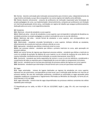 105
9.3. Horista - docente contratado pela instituição exclusivamente para ministrar aulas, independentemente da
carga horária contratada, ou que não se enquadrem nos outros regimes de trabalho acima definidos.
9.4. Núcleo docente estruturante - conjunto de professores da instituição responsável pela formulação do
projeto pedagógico do curso, sua implementação e desenvolvimento, composto por professores com titulação
em nível de pós-graduação stricto sensu, contratados em regime de trabalho que assegure preferencialmente
dedicação plena ao curso, e com experiência docente.
10. Estudantes
10.1. Matrícula - vínculo de estudante a curso superior.
10.1.1. Matrícula ativa - vínculo de estudantes a curso superior, que corresponde à realização de disciplinas ou
atividades previstas no projeto pedagógico ou ainda à conclusão do curso no ano de referência.
10.1.2. Matrícula não ativa - vínculo formal de estudante a curso superior, sem correspondência com
atividades acadêmicas.
10.2. Matriculado - estudante vinculado formalmente a curso superior. Atributo referido ao estudante,
diferentemente do conceito de matrícula, atributo referido ao curso.
10.3. Ingressante - estudante que efetiva a matrícula inicial no curso.
10.3.1. por processo seletivo - estudante que efetiva a primeira matrícula no curso, após aprovação em
processo seletivo;
10.3.2. por outras formas de ingresso que dispensam processo seletivo - estudante que efetiva a matrícula no
curso na condição de portador de diploma de curso superior ou em virtude de mudança de curso dentro da
mesma instituição, transferência de outra instituição, ou acordo internacional, como PEC-G.
10.4. Concluinte - estudante que tenha expectativa de concluir o curso no ano de referência, considerando o
cumprimento de todos os requisitos para a integralização do curso em todos os componentes curriculares.
10.5. Inscrito - estudante que se inscreve para participar de processo seletivo de ingresso em curso superior.
10.6. Desistente - estudante que interrompe o vínculo formal com o curso em que estava matriculado.
11. Vagas
11.1. vagas autorizadas - número de lugares destinados ao ingresso de estudantes em curso superior,
expressas em ato autorizativo, correspondente ao total anual, que a instituição pode distribuir em mais de um
processo seletivo. No caso das instituições autônomas, consideram-se autorizadas as vagas aprovadas pelos
colegiados acadêmicos competentes e regularmente informadas ao Ministério da Educação, na forma do art.
28 do Decreto 5.773, de 2006;
11.2. vagas oferecidas - número total de vagas disponibilizadas nos processos seletivos constantes dos editais
expedidos pela instituição.
(*) Republicada por ter saído, no DOU nº 239, de 13/12/2007, Seção 1, págs. 39 a 43, com incorreção no
original.
 