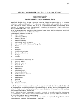 106
ANEXO III – PORTARIA NORMATIVA Nº 03, DE 06 DE MARÇO DE 2015i
MINISTÉRIO DA EDUCAÇÃO
GABINETE DO MINISTRO
PORTARIA NORMATIVA N° 03, DE 06 DE MARÇO DE 2015
O MINISTRO DE ESTADO DA EDUCAÇÃO, no uso das atribuições que lhe são conferidas pelo art. 87, parágrafo
único, inciso II da Constituição, e pelo art. 5º, § 11 e art. 14 da Lei nº 10.861, de 14 de abril de 2004, e tendo em
vista o disposto na Portaria Normativa MEC nº 40, de 12 de dezembro de 2007, republicada em 29 de
dezembro de 2010, que consolida disposições sobre indicadores de qualidade e o Exame Nacional de
Desempenho dos Estudantes - Enade, resolve:
Art. 1º - O Exame Nacional de Desempenho dos Estudantes - Enade, no ano de 2015, será aplicado para fins de
avaliação de desempenho dos estudantes dos cursos:
I - que conferem diploma de bacharel em:
a) Administração;
b) Administração Pública;
c) Ciências Contábeis;
d) Ciências Econômicas;
e) Comunicação Social – Jornalismo;
f) Comunicação Social – Publicidade e Propaganda;
g) Design;
h) Direito;
i) Psicologia;
j) Relações Internacionais;
k) Secretariado Executivo;
l) Teologia;
m) Turismo.
II - que conferem diploma de tecnólogo em:
a) Comércio Exterior;
b) Design de Interiores;
c) Design de Moda;
d) Design Gráfico;
e) Gastronomia;
f) Gestão Comercial;
g) Gestão da Qualidade;
h) Gestão de Recursos Humanos;
i) Gestão Financeira;
j) Gestão Pública;
k) Logística;
l) Marketing;
m) Processos Gerenciais.
Art. 2º - O enquadramento dos cursos de graduação nas respectivas áreas de abrangência do Enade 2015 será
de responsabilidade das instituições de educação superior – IES, nos períodos de inscrição estabelecidos nos
artigos 8º, 9º e 11 desta Portaria Normativa, conforme orientações técnicas do Instituto Nacional de Estudos e
Pesquisas Educacionais Anísio Teixeira – Inep.
Art. 3º - O Enade 2015 será realizado pelo Inep, sob a orientação da Comissão Nacional de Avaliação da
Educação Superior – Conaes, e contará com o apoio técnico de Comissões Assessoras de Área, considerando os
cursos referidos no art. 1º desta Portaria Normativa.
§ 1º - Os membros das Comissões Assessoras de Área referidas no caput serão designados em portaria
específica do Inep, que define suas competências e atribuições.
 