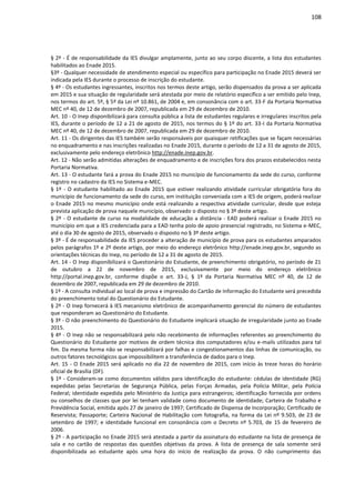 108
§ 2º - É de responsabilidade da IES divulgar amplamente, junto ao seu corpo discente, a lista dos estudantes
habilitados ao Enade 2015.
§3º - Qualquer necessidade de atendimento especial ou específico para participação no Enade 2015 deverá ser
indicada pela IES durante o processo de inscrição do estudante.
§ 4º - Os estudantes ingressantes, inscritos nos termos deste artigo, serão dispensados da prova a ser aplicada
em 2015 e sua situação de regularidade será atestada por meio de relatório específico a ser emitido pelo Inep,
nos termos do art. 5º, § 5º da Lei nº 10.861, de 2004 e, em consonância com o art. 33-F da Portaria Normativa
MEC nº 40, de 12 de dezembro de 2007, republicada em 29 de dezembro de 2010.
Art. 10 - O Inep disponibilizará para consulta pública a lista de estudantes regulares e irregulares inscritos pela
IES, durante o período de 12 a 21 de agosto de 2015, nos termos do § 1º do art. 33-I da Portaria Normativa
MEC nº 40, de 12 de dezembro de 2007, republicada em 29 de dezembro de 2010.
Art. 11 - Os dirigentes das IES também serão responsáveis por quaisquer retificações que se façam necessárias
no enquadramento e nas inscrições realizadas no Enade 2015, durante o período de 12 a 31 de agosto de 2015,
exclusivamente pelo endereço eletrônico http://enade.inep.gov.br.
Art. 12 - Não serão admitidas alterações de enquadramento e de inscrições fora dos prazos estabelecidos nesta
Portaria Normativa.
Art. 13 - O estudante fará a prova do Enade 2015 no município de funcionamento da sede do curso, conforme
registro no cadastro da IES no Sistema e-MEC.
§ 1º - O estudante habilitado ao Enade 2015 que estiver realizando atividade curricular obrigatória fora do
município de funcionamento da sede do curso, em instituição conveniada com a IES de origem, poderá realizar
o Enade 2015 no mesmo município onde está realizando a respectiva atividade curricular, desde que esteja
prevista aplicação de prova naquele município, observado o disposto no § 3º deste artigo.
§ 2º - O estudante de curso na modalidade de educação a distância - EAD poderá realizar o Enade 2015 no
município em que a IES credenciada para a EAD tenha polo de apoio presencial registrado, no Sistema e-MEC,
até o dia 30 de agosto de 2015, observado o disposto no § 3º deste artigo.
§ 3º - É de responsabilidade da IES proceder a alteração de município de prova para os estudantes amparados
pelos parágrafos 1º e 2º deste artigo, por meio do endereço eletrônico http://enade.inep.gov.br, segundo as
orientações técnicas do Inep, no período de 12 a 31 de agosto de 2015.
Art. 14 - O Inep disponibilizará o Questionário do Estudante, de preenchimento obrigatório, no período de 21
de outubro a 22 de novembro de 2015, exclusivamente por meio do endereço eletrônico
http://portal.inep.gov.br, conforme dispõe o art. 33-J, § 1º da Portaria Normativa MEC nº 40, de 12 de
dezembro de 2007, republicada em 29 de dezembro de 2010.
§ 1º - A consulta individual ao local de prova e impressão do Cartão de Informação do Estudante será precedida
do preenchimento total do Questionário do Estudante.
§ 2º - O Inep fornecerá à IES mecanismo eletrônico de acompanhamento gerencial do número de estudantes
que responderam ao Questionário do Estudante.
§ 3º - O não preenchimento do Questionário do Estudante implicará situação de irregularidade junto ao Enade
2015.
§ 4º - O Inep não se responsabilizará pelo não recebimento de informações referentes ao preenchimento do
Questionário do Estudante por motivos de ordem técnica dos computadores e/ou e-mails utilizados para tal
fim. Da mesma forma não se responsabilizará por falhas e congestionamentos das linhas de comunicação, ou
outros fatores tecnológicos que impossibilitem a transferência de dados para o Inep.
Art. 15 - O Enade 2015 será aplicado no dia 22 de novembro de 2015, com início às treze horas do horário
oficial de Brasília (DF).
§ 1º - Consideram-se como documentos válidos para identificação do estudante: cédulas de identidade (RG)
expedidas pelas Secretarias de Segurança Pública, pelas Forças Armadas, pela Polícia Militar, pela Polícia
Federal; identidade expedida pelo Ministério da Justiça para estrangeiros; identificação fornecida por ordens
ou conselhos de classes que por lei tenham validade como documento de identidade; Carteira de Trabalho e
Previdência Social, emitida após 27 de janeiro de 1997; Certificado de Dispensa de Incorporação; Certificado de
Reservista; Passaporte; Carteira Nacional de Habilitação com fotografia, na forma da Lei nº 9.503, de 23 de
setembro de 1997; e identidade funcional em consonância com o Decreto nº 5.703, de 15 de fevereiro de
2006.
§ 2º - A participação no Enade 2015 será atestada a partir da assinatura do estudante na lista de presença de
sala e no cartão de respostas das questões objetivas da prova. A lista de presença de sala somente será
disponibilizada ao estudante após uma hora do início de realização da prova. O não cumprimento das
 