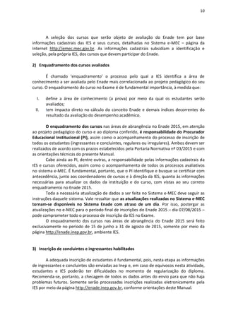 10
A seleção dos cursos que serão objeto de avaliação do Enade tem por base
informações cadastrais das IES e seus cursos, detalhadas no Sistema e-MEC – página da
Internet http://emec.mec.gov.br. As informações cadastrais subsidiam a identificação e
seleção, pela própria IES, dos cursos que devem participar do Enade.
2) Enquadramento dos cursos avaliados
É chamado ‘enquadramento’ o processo pelo qual a IES identifica a área de
conhecimento a ser avaliada pelo Enade mais correlacionada ao projeto pedagógico do seu
curso. O enquadramento do curso no Exame é de fundamental importância, à medida que:
I. define a área de conhecimento (a prova) por meio da qual os estudantes serão
avaliados;
II. tem impacto direto no cálculo do conceito Enade e demais índices decorrentes do
resultado da avaliação do desempenho acadêmico.
O enquadramento dos cursos nas áreas de abrangência no Enade 2015, em atenção
ao projeto pedagógico do curso e ao diploma conferido, é responsabilidade do Procurador
Educacional Institucional (PI), assim como o acompanhamento do processo de inscrição de
todos os estudantes (ingressantes e concluintes, regulares ou irregulares). Ambos devem ser
realizados de acordo com os prazos estabelecidos pela Portaria Normativa nº 03/2015 e com
as orientações técnicas do presente Manual.
Cabe ainda ao PI, dentre outras, a responsabilidade pelas informações cadastrais da
IES e cursos oferecidos, assim como o acompanhamento de todos os processos avaliativos
no sistema e-MEC. É fundamental, portanto, que o PI identifique e busque se certificar com
antecedência, junto aos coordenadores de cursos e à direção da IES, quanto às informações
necessárias para atualizar os dados da instituição e do curso, com vistas ao seu correto
enquadramento no Enade 2015.
Toda a necessária atualização de dados a ser feita no Sistema e-MEC deve seguir as
instruções daquele sistema. Vale ressaltar que as atualizações realizadas no Sistema e-MEC
tornam-se disponíveis no Sistema Enade com atraso de um dia. Por isso, postergar as
atualizações no e-MEC para o período final de inscrições do Enade 2015 – dia 07/08/2015 –
pode comprometer todo o processo de inscrição da IES no Exame.
O enquadramento dos cursos nas áreas de abrangência do Enade 2015 será feito
exclusivamente no período de 15 de junho a 31 de agosto de 2015, somente por meio da
página http://enade.inep.gov.br, ambiente IES.
3) Inscrição de concluintes e ingressantes habilitados
A adequada inscrição de estudantes é fundamental, pois, nesta etapa as informações
de ingressantes e concluintes são enviadas ao Inep e, em caso de equívocos nesta atividade,
estudantes e IES poderão ter dificuldades no momento de regularização do diploma.
Recomenda-se, portanto, a checagem de todos os dados antes do envio para que não haja
problemas futuros. Somente serão processadas inscrições realizadas eletronicamente pela
IES por meio da página http://enade.inep.gov.br, conforme orientações deste Manual.
 