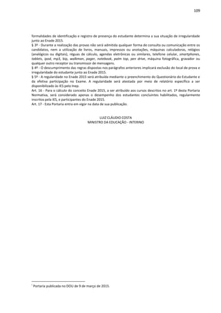 109
formalidades de identificação e registro de presença do estudante determina a sua situação de irregularidade
junto ao Enade 2015.
§ 3º - Durante a realização das provas não será admitida qualquer forma de consulta ou comunicação entre os
candidatos, nem a utilização de livros, manuais, impressos ou anotações, máquinas calculadoras, relógios
(analógicos ou digitais), réguas de cálculo, agendas eletrônicas ou similares, telefone celular, smartphones,
tablets, ipod, mp3, bip, walkman, pager, notebook, palm top, pen drive, máquina fotográfica, gravador ou
qualquer outro receptor ou transmissor de mensagens.
§ 4º - O descumprimento das regras dispostas nos parágrafos anteriores implicará exclusão do local de prova e
irregularidade do estudante junto ao Enade 2015.
§ 5º - A regularidade no Enade 2015 será atribuída mediante o preenchimento do Questionário do Estudante e
da efetiva participação no Exame. A regularidade será atestada por meio de relatório específico a ser
disponibilizado às IES pelo Inep.
Art. 16 - Para o cálculo do conceito Enade 2015, a ser atribuído aos cursos descritos no art. 1º desta Portaria
Normativa, será considerado apenas o desempenho dos estudantes concluintes habilitados, regularmente
inscritos pela IES, e participantes do Enade 2015.
Art. 17 - Esta Portaria entra em vigor na data de sua publicação.
LUIZ CLÁUDIO COSTA
MINISTRO DA EDUCAÇÃO - INTERINO
i
Portaria publicada no DOU de 9 de março de 2015.
 