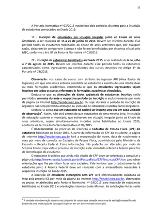 11
A Portaria Normativa nº 03/2015 estabelece dois períodos distintos para a inscrição
de estudantes convocados ao Enade 2015:
1º - Inscrição de estudantes em situação irregular junto ao Enade de anos
anteriores, a ser realizada de 15 a 26 de junho de 2015. Devem ser inscritos durante esse
período todos os estudantes habilitados ao Enade de anos anteriores que, por qualquer
razão, deixaram de comparecer à prova e não foram beneficiados por dispensa oficial pelo
MEC, conforme o Art. 8º da Portaria Normativa nº 03/2015.
2º - Inscrição de estudantes habilitados ao Enade 2015, a ser realizada de 6 de julho
a 7 de agosto de 2015. Devem ser inscritos durante esse período todos os estudantes
caracterizados como ingressantes ou concluintes dos cursos descritos no Artigo 1º da
Portaria nº 03/2015.
Observação: nos casos de cursos com atributo de ingresso ABI (Área Básica de
Ingresso), em que uma única entrada possibilita ao estudante a escolha de uma dentre duas
ou mais formações acadêmicas, recomenda-se que os estudantes ingressantes sejam
inscritos em todos os cursos referentes às formações acadêmicas vinculadas.
Destaca-se que as alterações de dados cadastrais de estudantes inscritos serão
permitidas somente durante o respectivo período de inscrição e exclusivamente por meio
da página da Internet http://enade.inep.gov.br. Ou seja: durante o período de inscrição de
regulares não será permitida alteração ou exclusão de estudantes inscritos como irregulares.
Destaca-se ainda que um estudante só poderá ser inscrito uma vez em cada unidade
de observação4
. Assim, não será permitido que estudantes de uma mesma área, instituição
de educação superior e município, que estiverem em situação irregular junto ao Enade de
anos anteriores, sejam simultaneamente inscritos como habilitados ao Enade 2015,
conforme os termos da Portaria Normativa nº 03/2015.
É imprescindível ao processo de inscrição o Cadastro de Pessoa Física (CPF) do
estudante habilitado ao Enade 2015. A partir da informação do CPF do estudante, a página
da Internet http://enade.inep.gov.br fará a recuperação do nome, data de nascimento e
sexo por meio de consulta ao Cadastro de Pessoa Física, administrado pelo Ministério da
Fazenda – Receita Federal. Essas informações não poderão ser alteradas por meio do
Sistema Enade, haja vista o processo de inscrição estar vinculado à Receita Federal para fins
de identificação do estudante.
O estudante brasileiro que ainda não dispõe de CPF deve ser orientado a consultar a
página da http://www.receita.fazenda.gov.br/PessoaFisica/CPF/InscricaoCPF.htm para obter
orientações que lhe permitam fazer este cadastro. Vale lembrar que o cadastramento do
estudante junto à Receita Federal deve ser realizado com a antecedência necessária à
respectiva inscrição no Enade 2015.
A inscrição de estudante estrangeiro sem CPF será eletronicamente solicitada ao
Inep pela própria IES por meio da página da Internet http://enade.inep.gov.br, observados
os prazos estabelecidos pela Portaria Normativa nº 03/2015 para inscrição de estudantes
habilitados ao Enade 2015 e orientações técnicas deste Manual. As solicitações feitas serão
4
A unidade de observação consiste no conjunto de cursos que compõe uma área de avaliação específica do
Enade de uma Instituição de Educação Superior em um determinado município.
 