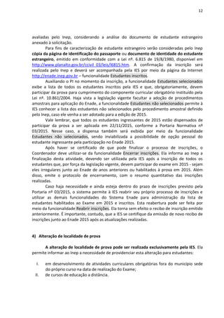 12
avaliadas pelo Inep, considerando a análise do documento de estudante estrangeiro
anexado à solicitação.
Para fins de caracterização de estudante estrangeiro serão consideradas pelo Inep
cópia da página de identificação do passaporte ou documento de identidade do estudante
estrangeiro, emitido em conformidade com a Lei nº. 6.815 de 19/8/1980, disponível em
http://www.planalto.gov.br/ccivil_03/leis/l6815.htm. A confirmação da inscrição será
realizada pelo Inep e deverá ser acompanhada pela IES por meio da página da Internet
http://enade.inep.gov.br – funcionalidade Estudantes inscritos.
Auxiliando o PI no momento da inscrição, a funcionalidade Estudantes selecionados
exibe a lista de todos os estudantes inscritos pela IES e que, obrigatoriamente, devem
participar da prova para cumprimento do componente curricular obrigatório instituído pela
Lei nº. 10.861/2004. Haja vista a legislação vigente facultar a adoção de procedimentos
amostrais para aplicação do Enade, a funcionalidade Estudantes não selecionados permite à
IES conhecer a lista dos estudantes não selecionados pelo procedimento amostral definido
pelo Inep, caso ele venha a ser adotado para a edição de 2015.
Vale lembrar, que todos os estudantes ingressantes de 2015 estão dispensados de
participar da prova a ser aplicada em 22/11/2015, conforme a Portaria Normativa nº
03/2015. Nesse caso, a dispensa também será exibida por meio da funcionalidade
Estudantes não selecionados, sendo inviabilizada a possibilidade de opção pessoal do
estudante ingressante pela participação no Enade 2015.
Após haver se certificado de que pode finalizar o processo de inscrições, o
Coordenador deve utilizar-se da funcionalidade Encerrar inscrições. Ela informa ao Inep a
finalização desta atividade, devendo ser utilizada pela IES após a inscrição de todos os
estudantes que, por força da legislação vigente, devem participar do exame em 2015 - sejam
eles irregulares junto ao Enade de anos anteriores ou habilitados à prova em 2015. Além
disso, emite o protocolo de encerramento, com o resumo quantitativo das inscrições
realizadas.
Caso haja necessidade e ainda esteja dentro do prazo de inscrições previsto pela
Portaria nº 03/2015, o sistema permite à IES reabrir seu próprio processo de inscrições e
utilizar as demais funcionalidades do Sistema Enade para administração da lista de
estudantes habilitados ao Exame em 2015 e inscritos. Esta reabertura pode ser feita por
meio da funcionalidade Reabrir inscrições. Ela torna sem efeito o recibo de inscrição emitido
anteriormente. É importante, contudo, que a IES se certifique da emissão de novo recibo de
inscrições junto ao Enade 2015 após as atualizações realizadas.
4) Alteração de localidade de prova
A alteração de localidade de prova pode ser realizada exclusivamente pela IES. Ela
permite informar ao Inep a necessidade de providenciar esta alteração para estudantes:
I. em desenvolvimento de atividades curriculares obrigatórias fora do município sede
do próprio curso na data de realização do Exame;
II. de cursos de educação a distância.
 