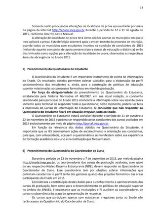 13
Somente serão processadas alterações de localidade de prova apresentadas por meio
da página da Internet http://enade.inep.gov.br durante o período de 12 a 31 de agosto de
2015, conforme descrito neste Manual.
A alteração de localidade de prova terá como opções apenas os municípios em que o
Inep aplicará a prova. Esta definição ocorrerá após o encerramento do processo de inscrição,
quando todos os municípios com estudantes inscritos na condição de concluintes de 2015
(incluindo aqueles com polos de apoio presencial para cursos de educação a distância) serão
discriminados como opções para alteração de localidade de prova, observadas as respectivas
áreas de abrangência no Enade 2015.
5) Preenchimento do Questionário do Estudante
O Questionário do Estudante é um importante instrumento de coleta de informações
do Enade. Os resultados obtidos permitem coletar subsídios para a elaboração do perfil
socioeconômico dos estudantes e, ainda, para a construção de políticas de educação
superior relacionadas aos processos formativos em nível de graduação.
Por força da obrigatoriedade do preenchimento do Questionário do Estudante,
estabelecida pela Portaria Normativa nº 40/2007, em sua atual redação, o concluinte
selecionado para participar do Enade 2015 conhecerá a informação sobre seu local de prova
somente após terminar de responder todo o questionário; neste momento, poderá ser feita
a impressão do Cartão de Informação do Estudante. O concluinte que não responder ao
Questionário do Estudante ficará em situação irregular junto ao Enade.
O Questionário do Estudante estará acessível durante o período de 21 de outubro a
22 de novembro de 2015 e poderá ser respondido pelos concluintes dos cursos avaliados em
2015 exclusivamente por meio da página http://portal.inep.gov.br.
Em função da relevância dos dados obtidos no Questionário do Estudante, é
importante que as IES desenvolvam ações de esclarecimento e orientação aos concluintes,
para que, com antecedência, acessem o questionário e se manifestem sobre sua experiência
de formação acadêmica no curso e na instituição que frequentaram.
6) Preenchimento do Questionário do Coordenador de Curso
Durante o período de 23 de novembro a 7 de dezembro de 2015, por meio da página
http://enade.inep.gov.br, os coordenadores dos cursos de graduação avaliados, com apoio
do seu respectivo Núcleo Docente Estruturante (NDE), devem responder ao Questionário do
Coordenador de Curso. Esse questionário tem por objetivo coletar informações que
permitam caracterizar o perfil tanto dos gestores quanto dos projetos formativos das áreas
participantes do Enade em 2015.
Considerada a contribuição destes dados para o conhecimento e aprimoramento dos
cursos de graduação, bem como para o desenvolvimento de políticas de educação superior
no âmbito do SINAES, é importante que as instituições e PI auxiliem os coordenadores de
curso na observância do prazo de apresentação de respostas.
Os cursos que participam apenas com estudantes irregulares junto ao Enade não
terão acesso ao Questionário do Coordenador de Curso.
 