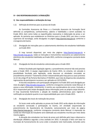 14
IV – DAS RESPONSABILIDADES E ATRIBUIÇÕES
1) Das responsabilidades e atribuições do Inep
1.1) Definição de diretrizes para as provas do Enade
As Comissões Assessoras de Áreas e a Comissão Assessora da Formação Geral
definirão as competências, conhecimentos, saberes e habilidades a serem avaliados no
Enade 2015, bem como todas as especificações necessárias à elaboração da prova a ser
aplicada. As portarias que estabelecem as Diretrizes para o Enade 2015, por área e cursos
superiores de tecnologia, serão divulgadas na página http://portal.inep.gov.br conforme o
cronograma do Exame.
1.2) Divulgação de instruções para o cadastramento eletrônico de estudantes habilitados
ao Enade 2015
O Inep tornará disponível, por meio das páginas http://portal.inep.gov.br e
http://enade.inep.gov.br, todas as instruções e instrumentos necessários ao cadastramento
eletrônico dos estudantes habilitados ao Enade 2015, conforme cronograma constante deste
Manual.
1.3) Divulgação da lista de estudantes selecionados para o Enade 2015
Embora facultado pela legislação vigente, o procedimento amostral não está previsto
para o Enade 2015. A equipe organizadora do Exame 2015, no entanto, em atenção à
possibilidade facultada pela legislação, ainda descreve as atividades vinculadas ao
procedimento amostral. Tratamento similar é desenvolvido pelo Inep para os casos previstos
no § 4 do artigo 9º da Portaria Normativa nº 03/2015, que trata da dispensa dos estudantes
ingressantes de participarem na prova a ser aplicada em 22/11/2015.
A lista dos estudantes com participação obrigatória no Enade 2015 será divulgada por
meio da página http://enade.inep.gov.br, conforme cronograma constante neste Manual. O
acesso a essa informação, inicialmente, é restrito aos coordenadores de cursos. Contudo, a
IES é responsável pela ampla divulgação dessa informação junto ao próprio corpo discente.
O Inep recomenda fortemente a adoção de medidas administrativas para registrar a
notificação ao estudante quanto à sua responsabilidade para com o Enade 2015.
1.4) Divulgação dos locais de realização das provas
Os locais onde serão aplicadas as provas do Enade 2015 serão objeto de informação
ao estudante convocado à participação no Exame, em atividade sequenciada ao
preenchimento do Questionário do Estudante, exclusivamente por meio da página
http://portal.inep.gov.br, conforme cronograma constante deste Manual. A impressão do
Cartão de Informação do Estudante será viabilizada aos estudantes inscritos por meio desta
mesma página.
A alocação dos estudantes nos locais de prova será definida pelo Inep e observará a
distribuição alfabética segundo a área avaliada em 2015. A alocação é feita com base no
município de funcionamento do curso onde o estudante está matriculado, tomando como
 