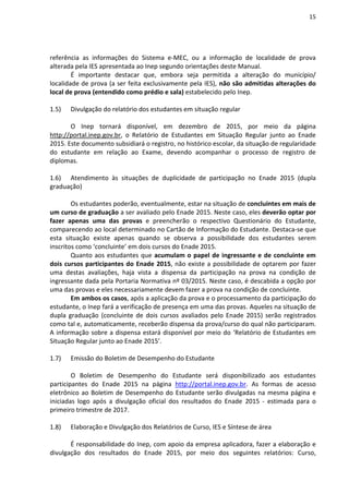 15
referência as informações do Sistema e-MEC, ou a informação de localidade de prova
alterada pela IES apresentada ao Inep segundo orientações deste Manual.
É importante destacar que, embora seja permitida a alteração do município/
localidade de prova (a ser feita exclusivamente pela IES), não são admitidas alterações do
local de prova (entendido como prédio e sala) estabelecido pelo Inep.
1.5) Divulgação do relatório dos estudantes em situação regular
O Inep tornará disponível, em dezembro de 2015, por meio da página
http://portal.inep.gov.br, o Relatório de Estudantes em Situação Regular junto ao Enade
2015. Este documento subsidiará o registro, no histórico escolar, da situação de regularidade
do estudante em relação ao Exame, devendo acompanhar o processo de registro de
diplomas.
1.6) Atendimento às situações de duplicidade de participação no Enade 2015 (dupla
graduação)
Os estudantes poderão, eventualmente, estar na situação de concluintes em mais de
um curso de graduação a ser avaliado pelo Enade 2015. Neste caso, eles deverão optar por
fazer apenas uma das provas e preencherão o respectivo Questionário do Estudante,
comparecendo ao local determinado no Cartão de Informação do Estudante. Destaca-se que
esta situação existe apenas quando se observa a possibilidade dos estudantes serem
inscritos como ‘concluinte’ em dois cursos do Enade 2015.
Quanto aos estudantes que acumulam o papel de ingressante e de concluinte em
dois cursos participantes do Enade 2015, não existe a possibilidade de optarem por fazer
uma destas avaliações, haja vista a dispensa da participação na prova na condição de
ingressante dada pela Portaria Normativa nº 03/2015. Neste caso, é descabida a opção por
uma das provas e eles necessariamente devem fazer a prova na condição de concluinte.
Em ambos os casos, após a aplicação da prova e o processamento da participação do
estudante, o Inep fará a verificação de presença em uma das provas. Aqueles na situação de
dupla graduação (concluinte de dois cursos avaliados pelo Enade 2015) serão registrados
como tal e, automaticamente, receberão dispensa da prova/curso do qual não participaram.
A informação sobre a dispensa estará disponível por meio do ‘Relatório de Estudantes em
Situação Regular junto ao Enade 2015’.
1.7) Emissão do Boletim de Desempenho do Estudante
O Boletim de Desempenho do Estudante será disponibilizado aos estudantes
participantes do Enade 2015 na página http://portal.inep.gov.br. As formas de acesso
eletrônico ao Boletim de Desempenho do Estudante serão divulgadas na mesma página e
iniciadas logo após a divulgação oficial dos resultados do Enade 2015 - estimada para o
primeiro trimestre de 2017.
1.8) Elaboração e Divulgação dos Relatórios de Curso, IES e Síntese de área
É responsabilidade do Inep, com apoio da empresa aplicadora, fazer a elaboração e
divulgação dos resultados do Enade 2015, por meio dos seguintes relatórios: Curso,
 