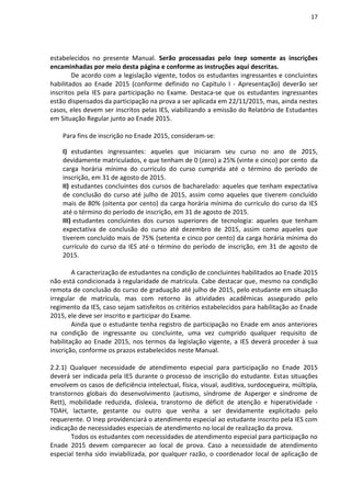 17
estabelecidos no presente Manual. Serão processadas pelo Inep somente as inscrições
encaminhadas por meio desta página e conforme as instruções aqui descritas.
De acordo com a legislação vigente, todos os estudantes ingressantes e concluintes
habilitados ao Enade 2015 (conforme definido no Capítulo I - Apresentação) deverão ser
inscritos pela IES para participação no Exame. Destaca-se que os estudantes ingressantes
estão dispensados da participação na prova a ser aplicada em 22/11/2015, mas, ainda nestes
casos, eles devem ser inscritos pelas IES, viabilizando a emissão do Relatório de Estudantes
em Situação Regular junto ao Enade 2015.
Para fins de inscrição no Enade 2015, consideram-se:
I) estudantes ingressantes: aqueles que iniciaram seu curso no ano de 2015,
devidamente matriculados, e que tenham de 0 (zero) a 25% (vinte e cinco) por cento da
carga horária mínima do currículo do curso cumprida até o término do período de
inscrição, em 31 de agosto de 2015.
II) estudantes concluintes dos cursos de bacharelado: aqueles que tenham expectativa
de conclusão do curso até julho de 2015, assim como aqueles que tiverem concluído
mais de 80% (oitenta por cento) da carga horária mínima do currículo do curso da IES
até o término do período de inscrição, em 31 de agosto de 2015.
III) estudantes concluintes dos cursos superiores de tecnologia: aqueles que tenham
expectativa de conclusão do curso até dezembro de 2015, assim como aqueles que
tiverem concluído mais de 75% (setenta e cinco por cento) da carga horária mínima do
currículo do curso da IES até o término do período de inscrição, em 31 de agosto de
2015.
A caracterização de estudantes na condição de concluintes habilitados ao Enade 2015
não está condicionada à regularidade de matrícula. Cabe destacar que, mesmo na condição
remota de conclusão do curso de graduação até julho de 2015, pelo estudante em situação
irregular de matrícula, mas com retorno às atividades acadêmicas assegurado pelo
regimento da IES, caso sejam satisfeitos os critérios estabelecidos para habilitação ao Enade
2015, ele deve ser inscrito e participar do Exame.
Ainda que o estudante tenha registro de participação no Enade em anos anteriores
na condição de ingressante ou concluinte, uma vez cumprido qualquer requisito de
habilitação ao Enade 2015, nos termos da legislação vigente, a IES deverá proceder à sua
inscrição, conforme os prazos estabelecidos neste Manual.
2.2.1) Qualquer necessidade de atendimento especial para participação no Enade 2015
deverá ser indicada pela IES durante o processo de inscrição do estudante. Estas situações
envolvem os casos de deficiência intelectual, física, visual, auditiva, surdocegueira, múltipla,
transtornos globais do desenvolvimento (autismo, síndrome de Asperger e síndrome de
Rett), mobilidade reduzida, dislexia, transtorno de déficit de atenção e hiperatividade -
TDAH, lactante, gestante ou outro que venha a ser devidamente explicitado pelo
requerente. O Inep providenciará o atendimento especial ao estudante inscrito pela IES com
indicação de necessidades especiais de atendimento no local de realização da prova.
Todos os estudantes com necessidades de atendimento especial para participação no
Enade 2015 devem comparecer ao local de prova. Caso a necessidade de atendimento
especial tenha sido inviabilizada, por qualquer razão, o coordenador local de aplicação de
 
