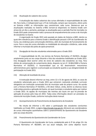 19
2.4) Atualização do cadastro dos cursos
A atualização dos dados cadastrais dos cursos ofertados é responsabilidade de cada
IES. Para tanto, é indispensável que o PI da instituição, sempre que necessário, altere junto
ao Sistema e-MEC as informações que caracterizam cada curso. Destaca-se que as
atualizações realizadas no Sistema e-MEC tornam-se disponíveis no Sistema Enade com
atraso de um dia e, portanto, postergar as atualizações para o período final de inscrições no
Enade 2015 pode comprometer todo o processo de enquadramento de cursos e de inscrição
de estudantes no Exame.
A organização do Enade 2015 está pautada em dados do Sistema e-MEC, dentre os
quais têm relevância para o Sistema Enade a identificação pessoal e CPF do Coordenador do
Curso, seu endereço para comunicação eletrônica, além do município de funcionamento do
curso. Para o caso de cursos ofertados na modalidade de educação a distância, cabe ainda
informar o município dos polos de apoio presencial.
2.5) Divulgação da lista dos estudantes selecionados para o Enade 2015
É responsabilidade da IES, nos termos da Portaria Normativa nº 03/2015, divulgar
amplamente junto ao seu corpo discente a lista dos estudantes habilitados ao Enade 2015.
Esta divulgação deve ocorrer antes do envio do cadastro dos estudantes ao Inep. Para
efeitos de comprovação do cumprimento deste, disposto na Lei nº. 10.861/2004 e Portaria
Normativa nº 03/2015, é recomendável que as IES desenvolvam mecanismos
administrativos para registrar a comunicação ao estudante quanto a sua obrigatoriedade de
participação no Enade 2015.
2.6) Alteração de localidade de prova
A instituição deverá informar ao Inep, entre 12 e 31 de agosto de 2015, os casos de
estudante selecionado para o Enade 2015 que estiverem realizando atividade curricular
obrigatória em instituição conveniada fora do município sede do próprio curso. De acordo
com a Portaria Normativa nº 03/2015, a IES deve indicar, ainda, dentre os diversos locais
onde esteja prevista a aplicação do Exame, em qual município o estudante optou por realizar
o Enade 2015. As opções de municípios são restritas aos locais em que há previsão de
aplicação de provas pelo Inep em 2015. Todas estas informações devem ser prestadas no
sistema de inscrições Enade, conforme instruções deste manual.
2.7) Acompanhamento do Preenchimento do Questionário do Estudante
No intuito de informar a IES sobre a participação dos estudantes concluintes
habilitados ao Enade 2015, a página http://enade.inep.gov.br oferecerá aos coordenadores
de cursos informações quantitativas sobre o preenchimento do Questionário do Estudante
pelo seu corpo discente.
2.8) Preenchimento do Questionário do Coordenador de Curso
O Questionário do Coordenador de Curso, estabelecido pelo § 2º do artigo 33-J da
Portaria Normativa nº. 40/2007, em sua atual redação, tem como objetivo reunir
 