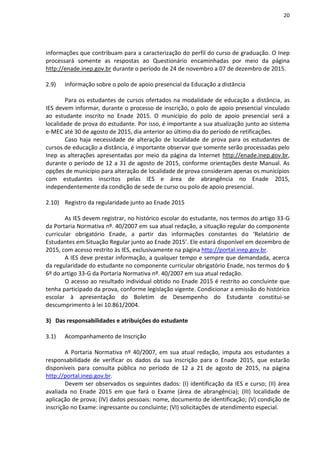 20
informações que contribuam para a caracterização do perfil do curso de graduação. O Inep
processará somente as respostas ao Questionário encaminhadas por meio da página
http://enade.inep.gov.br durante o período de 24 de novembro a 07 de dezembro de 2015.
2.9) Informação sobre o polo de apoio presencial da Educação a distância
Para os estudantes de cursos ofertados na modalidade de educação a distância, as
IES devem informar, durante o processo de inscrição, o polo de apoio presencial vinculado
ao estudante inscrito no Enade 2015. O município do polo de apoio presencial será a
localidade de prova do estudante. Por isso, é importante a sua atualização junto ao sistema
e-MEC até 30 de agosto de 2015, dia anterior ao último dia do período de retificações.
Caso haja necessidade de alteração de localidade de prova para os estudantes de
cursos de educação a distância, é importante observar que somente serão processadas pelo
Inep as alterações apresentadas por meio da página da Internet http://enade.inep.gov.br,
durante o período de 12 a 31 de agosto de 2015, conforme orientações deste Manual. As
opções de município para alteração de localidade de prova consideram apenas os municípios
com estudantes inscritos pelas IES e área de abrangência no Enade 2015,
independentemente da condição de sede de curso ou polo de apoio presencial.
2.10) Registro da regularidade junto ao Enade 2015
As IES devem registrar, no histórico escolar do estudante, nos termos do artigo 33-G
da Portaria Normativa nº. 40/2007 em sua atual redação, a situação regular do componente
curricular obrigatório Enade, a partir das informações constantes do ‘Relatório de
Estudantes em Situação Regular junto ao Enade 2015’. Ele estará disponível em dezembro de
2015, com acesso restrito às IES, exclusivamente na página http://portal.inep.gov.br.
A IES deve prestar informação, a qualquer tempo e sempre que demandada, acerca
da regularidade do estudante no componente curricular obrigatório Enade, nos termos do §
6º do artigo 33-G da Portaria Normativa nº. 40/2007 em sua atual redação.
O acesso ao resultado individual obtido no Enade 2015 é restrito ao concluinte que
tenha participado da prova, conforme legislação vigente. Condicionar a emissão do histórico
escolar à apresentação do Boletim de Desempenho do Estudante constitui-se
descumprimento à lei 10.861/2004.
3) Das responsabilidades e atribuições do estudante
3.1) Acompanhamento de Inscrição
A Portaria Normativa nº 40/2007, em sua atual redação, imputa aos estudantes a
responsabilidade de verificar os dados da sua inscrição para o Enade 2015, que estarão
disponíveis para consulta pública no período de 12 a 21 de agosto de 2015, na página
http://portal.inep.gov.br.
Devem ser observados os seguintes dados: (I) identificação da IES e curso; (II) área
avaliada no Enade 2015 em que fará o Exame (área de abrangência); (III) localidade de
aplicação de prova; (IV) dados pessoais: nome, documento de identificação; (V) condição de
inscrição no Exame: ingressante ou concluinte; (VI) solicitações de atendimento especial.
 