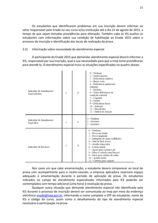 21
Os estudantes que identificarem problemas em sua inscrição devem informar ao
setor responsável pelo Enade no seu curso e/ou instituição até o dia 21 de agosto de 2015, a
tempo de que sejam tomadas providências para alteração. Também cabe às IES auxiliar os
estudantes com informações sobre sua condição de habilitação ao Enade 2015 sobre o
processo de inscrição e identificação dos locais de realização da prova.
3.2) Informação sobre necessidade de atendimento especial
O participante do Enade 2015 que demandar atendimento especial deverá informar a
IES, responsável por sua inscrição, qual a sua necessidade para que o Inep tome providências
para atendê-lo. O atendimento especial inclui as situações especificadas no quadro abaixo.
Nos casos em que cabe amamentação, a estudante deverá comparecer ao local de
prova com acompanhante para o recém-nascido; a empresa aplicadora reservará espaço
adequado à amamentação durante o período de aplicação de prova. Os estudantes
indicados no campo de atendimento especializado informados pela IES poderão ser
contemplados com tempo adicional (uma hora) à resolução da prova.
Qualquer outra situação que demande atendimento especial não identificada pela
IES durante o processo de inscrição deverá ser comunicada ao Inep por meio do endereço
eletrônico enade@inep.gov.br, informando o nome completo e CPF do estudante, nome da
IES e código do curso, assim como o detalhamento do tipo de atendimento especial
necessário à participação na prova.
 