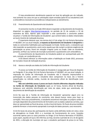 22
O Inep providenciará atendimento especial em local de aplicação por ele indicado,
mas somente nos casos em que as solicitações sejam enviadas (pela IES ou estudantes) com
a antecedência necessária às providências indispensáveis ao atendimento.
3.3) Preenchimento do Questionário do Estudante
O concluinte inscrito no Enade 2015 deverá responder ao Questionário do Estudante,
disponível na página http://portal.inep.gov.br no período de 21 de outubro a 22 de
novembro de 2015. Apenas após responder a este questionário o concluinte poderá
visualizar o ‘Cartão de Informações do Estudante’, que conterá todos os dados relacionados
ao local e horário de realização da prova.
É importante destacar que, nos termos do § 1º do artigo 33-J da Portaria Normativa
nº 40/2007, em sua atual redação, a resposta ao Questionário do Estudante é obrigatória a
todos os concluintes habilitados para participação no Enade. Sendo assim, o estudante que
não responder ao questionário, assim como aquele que não cumprir as demais exigências de
participação na prova, ficará em situação irregular junto ao Enade. Cabe ao estudante,
portanto, verificar seu número de inscrição e preencher o questionário com antecedência.
O preenchimento do Questionário do Estudante poderá ser acompanhado pela IES
sem, contudo, ser conduzido por ela.
A IES deverá oferecer as informações sobre a habilitação ao Enade 2015, processos
de inscrição e locais de realização da prova.
3.4) Acesso e atenção aos dados do Cartão de Informação do Estudante
O acesso ao Cartão de Informação do Estudante é assegurado por força do disposto
no Parágrafo 1º do artigo 33-K da Portaria Normativa nº 40/2007, em sua atual redação. A
impressão do Cartão de Informação do Estudante não é requisito imprescindível à
participação na prova, porém o estudante deve comparecer no local, dia e horário
especificados no referido cartão, munido de documento oficial de identificação (com
fotografia).
Não será admitido acesso à prova em local e horário diferentes daqueles indicados
no Cartão de Informação do Estudante (após as 13 horas, horário oficial de Brasília),
tampouco será admitida identificação por meio de cópia, ainda que autenticada, do
documento de identificação do estudante.
3.4.1) No caso de o ‘Cartão de Informação do Estudante’ apresentar algum erro na
transcrição dos dados pessoais do concluinte, este deverá buscar meios para fazer as
correções. Para esse procedimento, o estudante encontrará instruções no próprio cartão. A
correção dependerá do preenchimento de formulário com os dados cadastrais corretos, que
deve ser apresentado ao fiscal da prova, no dia e local do Exame. Os fiscais de prova também
poderão fornecer o instrumento apropriado à correção de dados pessoais, caso necessário.
3.4.2) Os locais de prova dos participantes do Exame serão definidos tendo em vista a área
de abrangência no Enade 2015 e o município de funcionamento do curso. Exceções
ocorrerão apenas para os casos previstos no Artigo 13 da Portaria Normativa nº 03/2015,
quais sejam, aqueles em que a IES informou ao Inep, durante o período de 12 a 31 de agosto
de 2015, a alteração do município em que o estudante participará da prova (a ser feita,
 