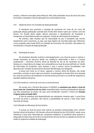 23
sempre, conforme instruções deste Manual). Não serão admitidas trocas de locais de prova
(município, instituição e sala de aplicação) sem autorização do Inep.
3.5) Opção de prova nas situações de dupla graduação
O estudante que acumular a situação de concluinte em mais de um curso de
graduação (dupla graduação) avaliado pelo Enade 2015 deverá optar por realizar uma das
provas. Em função desta opção, deverá preencher o Questionário do Estudante e
comparecer ao local determinado no respectivo ‘Cartão de Informação do Estudante’.
No entanto, cabe ressaltar que há necessidade de que o estudante seja inscrito
duplamente como concluinte, ou seja, que haja registro de inscrição dupla (por diferentes
cursos avaliados pelo Enade 2015) na condição de concluinte. Do contrário, não poderá ser
reconhecida a situação de dupla graduação.
3.6) Realização da prova
Os estudantes deverão conhecer antecipadamente o seu local de prova e estimar o
tempo necessário ao percurso desde sua residência, observando a data e o horário
estabelecido – 12h15min (horário oficial de Brasília) do dia 22 de novembro de 2015.
Destaca-se a importância de chegar com antecedência ao local de prova definido no ‘Cartão
de Informação do Estudante’, para localizar a sala e cumprir outras formalidades. Eles
deverão estar munidos de documento oficial de identificação com fotografia.
A prova terá início às 13 horas, segundo o horário oficial de Brasília, não sendo
permitida a entrada no local após esse horário. A participação no Enade 2015 será atestada
por meio da assinatura do estudante na lista de presença de sala e no cartão de respostas às
questões objetivas da prova.
3.6.1) Permanência mínima de uma hora no local de prova
De acordo com a Portaria Normativa nº 03/2015, o estudante que deixar o local de
prova antes de 1 (uma) hora do seu início responderá pelas mesmas consequências daquele
que não compareceu ao exame. Ou seja, será considerado “ausente” e ficará em situação
irregular junto ao Enade 2015.
A lista de presença será disponibilizada aos estudantes somente após 1 (uma) hora
do início da prova e, portanto, não haverá a possibilidade de assinar a lista antes deste
intervalo de tempo.
3.6.2) Atenção às diferenças de fuso horário
O acesso ao local de prova está restrito ao período compreendido entre 12h15m
(horário oficial de Brasília) e 13h (horário oficial de Brasília) do dia 22/11/2015, tendo como
referência a hora local informada por companhia telefônica. O estudante deve observar a
adequação às diferenças de horário em decorrência de fuso horário ou adoção do horário de
verão na respectiva unidade da Federação.
 