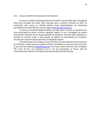 24
3.7) Acesso ao Boletim de Desempenho do Estudante
O acesso ao ‘Boletim de Desempenho do Estudante’ será permitido após a divulgação
oficial dos resultados do Enade 2015, estimada para o primeiro trimestre de 2017. As
orientações para acesso ao referido boletim serão disponibilizadas aos estudantes
participantes do Enade 2015 por meio da página http://portal.inep.gov.br.
O acesso ao resultado individual obtido no Enade 2015 é restrito ao estudante que
tenha participado da prova, conforme legislação vigente. O uso e divulgação do próprio
desempenho individual são de responsabilidade do estudante. A IES não pode condicionar a
emissão do histórico escolar à apresentação do Boletim de Desempenho do Estudante,
situação que caracteriza descumprimento da legislação vigente.
O estudante que não conseguir acesso eletrônico ao próprio Boletim de Desempenho
do Estudante, à época oportuna, poderá solicitar orientações ao Inep acerca de como fazê-
lo, por meio do endereço enade@inep.gov.br. Para tanto, deverá informar nome completo,
CPF, nome da IES e do respectivo curso e ano de participação no Exame, além de
encaminhamento eletrônico de cópia do documento oficial de identificação.
 