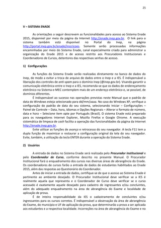 25
V – SISTEMA ENADE
As orientações a seguir descrevem as funcionalidades para acesso ao Sistema Enade
2015, disponível por meio da página da Internet http://enade.inep.gov.br. O link para o
sistema também está disponível no Portal do Inep, na página
http://portal.inep.gov.br/enade/inscricoes. Somente serão processadas informações
encaminhadas por meio do Sistema Enade, canal especialmente criado para administrar a
organização do Enade 2015 e de acesso restrito aos Procuradores Institucionais e
Coordenadores de Cursos, detentores das respectivas senhas de acesso.
1) Configurações
As funções do Sistema Enade serão realizadas diretamente no banco de dados do
Inep, de modo a evitar a troca de arquivo de dados entre o Inep e a IES. É indispensável a
liberação dos controles de anti-spam para o domínio Inep (@inep.gov.br). Visando garantir a
comunicação eletrônica entre o Inep e a IES, recomenda-se que os dados de endereçamento
eletrônico no Sistema e-MEC contemplem mais de um endereço eletrônico e, se possível, de
domínios diferentes.
É indispensável ao sucesso nas operações previstas neste Manual que o padrão de
data do Windows esteja selecionado para dd/mm/aaaa. No caso do Windows XP, verifique a
configuração do padrão de data do seu sistema, selecionando Iniciar – Configurações –
Painel de Controle – Data, hora, idiomas e Opções Regionais – Alterar o formato de número,
data e hora – Selecione item opte por Português (Brasil). O sistema Enade está preparado
para os navegadores Internet Explorer, Mozilla Firefox e Google Chrome. A execução
sistemática de limpeza de cash facilita a operação das funcionalidades da página da Internet
http://enade.inep.gov.br.
Evite utilizar as funções de avanço e retrocesso do seu navegador. A tecla F11 tem a
dupla função de maximizar e restaurar a configuração original da tela do seu navegador.
Evite, também, a utilização da tecla ENTER durante a operação do Sistema Enade.
2) Usuários
A entrada de dados no Sistema Enade será realizada pelo Procurador Institucional e
pelo Coordenador de Curso, conforme descrito no presente Manual. O Procurador
Institucional fará o enquadramento dos cursos nas diversas áreas de abrangência do Enade.
Os coordenadores de cursos farão a entrada de dados de estudantes habilitados ao Enade
2015, além das respostas ao Questionário do Coordenador.
Antes de iniciar a entrada de dados, certifique-se de que o acesso ao Sistema Enade é
pertinente ao ambiente desejado. O Procurador Institucional deve verificar se a IES é
realmente aquela que representa e o Coordenador de Curso deve verificar se o curso
acessado é exatamente aquele desejado para cadastro de ingressantes e/ou concluintes,
além do adequado enquadramento na área de abrangência do Exame e localidade de
aplicação de prova.
É de inteira responsabilidade da IES o cadastramento de concluintes e/ou
ingressantes para os cursos corretos. É indispensável a observação da área de abrangência
do Exame, do município e UF de aplicação da prova, que determinarão a prova a ser aplicada
aos estudantes e a respectiva localidade. Incorreções na área de abrangência do Exame e no
 