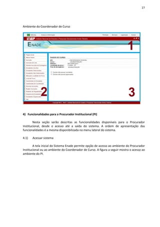 27
Ambiente do Coordenador de Curso
4) Funcionalidades para o Procurador Institucional (PI)
Nesta seção serão descritas as funcionalidades disponíveis para o Procurador
Institucional, desde o acesso até a saída do sistema. A ordem de apresentação das
funcionalidades é a mesma disponibilizada no menu lateral do sistema.
4.1) Acessar sistema
A tela inicial do Sistema Enade permite opção de acesso ao ambiente do Procurador
Institucional ou ao ambiente do Coordenador de Curso. A figura a seguir mostra o acesso ao
ambiente do PI.
 