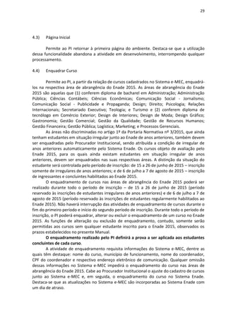 29
4.3) Página Inicial
Permite ao PI retornar à primeira página do ambiente. Destaca-se que a utilização
dessa funcionalidade abandona a atividade em desenvolvimento, interrompendo qualquer
processamento.
4.4) Enquadrar Curso
Permite ao PI, a partir da relação de cursos cadastrados no Sistema e-MEC, enquadrá-
los na respectiva área de abrangência do Enade 2015. As áreas de abrangência do Enade
2015 são aquelas que (1) conferem diploma de bacharel em Administração; Administração
Pública; Ciências Contábeis; Ciências Econômicas; Comunicação Social - Jornalismo;
Comunicação Social - Publicidade e Propaganda; Design; Direito; Psicologia; Relações
Internacionais; Secretariado Executivo; Teologia; e Turismo e (2) conferem diploma de
tecnólogo em Comércio Exterior; Design de Interiores; Design de Moda; Design Gráfico;
Gastronomia; Gestão Comercial; Gestão da Qualidade; Gestão de Recursos Humanos;
Gestão Financeira; Gestão Pública; Logística; Marketing; e Processos Gerenciais.
As áreas não discriminadas no artigo 1º da Portaria Normativa nº 3/2015, que ainda
tenham estudantes em situação irregular junto ao Enade de anos anteriores, também devem
ser enquadradas pelo Procurador Institucional, sendo atribuída a condição de irregular de
anos anteriores automaticamente pelo Sistema Enade. Os cursos objeto de avaliação pelo
Enade 2015, para os quais ainda existam estudantes em situação irregular de anos
anteriores, devem ser enquadrados nas suas respectivas áreas. A distinção da situação do
estudante será controlada pelo período de inscrição: de 15 a 26 de junho de 2015 – inscrição
somente de irregulares de anos anteriores; e de 6 de julho a 7 de agosto de 2015 – inscrição
de ingressantes e concluintes habilitados ao Enade 2015.
O enquadramento de cursos nas áreas de abrangência do Enade 2015 poderá ser
realizado durante todo o período de inscrição – de 15 a 26 de junho de 2015 (período
reservado às inscrições de estudantes irregulares de anos anteriores) e de 6 de julho a 7 de
agosto de 2015 (período reservado às inscrições de estudantes regularmente habilitados ao
Enade 2015). Não haverá interrupção das atividades de enquadramento de cursos durante o
fim do primeiro período e início do segundo período de inscrição. Durante todo o período de
inscrição, o PI poderá enquadrar, alterar ou excluir o enquadramento de um curso no Enade
2015. As funções de alteração ou exclusão de enquadramento, contudo, somente serão
permitidas aos cursos sem qualquer estudante inscrito para o Enade 2015, observados os
prazos estabelecidos no presente Manual.
O enquadramento realizado pelo PI definirá a prova a ser aplicada aos estudantes
concluintes de cada curso.
A atividade de enquadramento requisita informações do Sistema e-MEC, dentre as
quais têm destaque: nome do curso, município de funcionamento, nome do coordenador,
CPF do coordenador e respectivo endereço eletrônico de comunicação. Qualquer omissão
dessas informações no Sistema e-MEC impedirá o enquadramento do curso nas áreas de
abrangência do Enade 2015. Cabe ao Procurador Institucional o ajuste do cadastro de cursos
junto ao Sistema e-MEC e, em seguida, o enquadramento do curso no Sistema Enade.
Destaca-se que as atualizações no Sistema e-MEC são incorporadas ao Sistema Enade com
um dia de atraso.
 